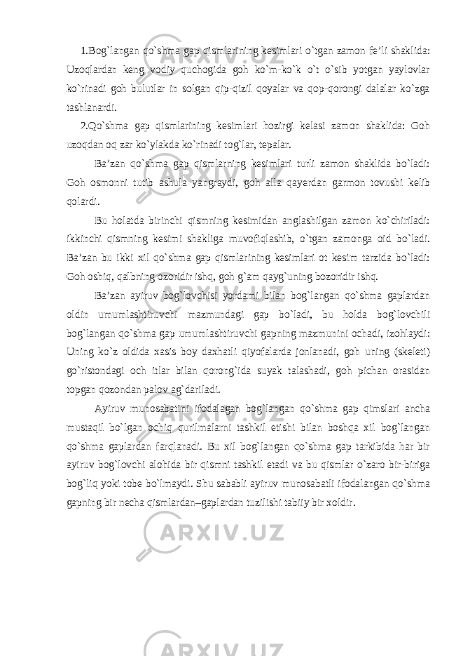 1.Bog`langan qo`shma gap qismlarining kesimlari o`tgan zamon fe’li shaklida: Uzoqlardan keng vodiy quchogida goh ko`m-ko`k o`t o`sib yotgan yaylovlar ko`rinadi goh bulutlar in solgan qip-qizil qoyalar va qop-qorongi dalalar ko`zga tashlanardi. 2.Qo`shma gap qismlarining kesimlari hozirgi kelasi zamon shaklida: Goh uzoqdan oq zar ko`ylakda ko`rinadi tog`lar, tepalar. Ba’zan qo`shma gap qismlarning kesimlari turli zamon shaklida bo`ladi: Goh osmonni tutib ashula yangraydi, goh alla qayerdan garmon tovushi kelib qolardi. Bu holatda birinchi qismning kesimidan anglashilgan zamon ko`chiriladi: ikkinchi qismning kesimi shakliga muvofiqlashib, o`tgan zamonga oid bo`ladi. Ba’zan bu ikki xil qo`shma gap qismlarining kesimlari ot kesim tarzida bo`ladi: Goh oshiq, qalbning ozoridir ishq, goh g`am qayg`uning bozoridir ishq. Ba’zan ayiruv bog`lovchisi yordami bilan bog`langan qo`shma gaplardan oldin umumlashtiruvchi mazmundagi gap bo`ladi, bu holda bog`lovchili bog`langan qo`shma gap umumlashtiruvchi gapning mazmunini ochadi, izohlaydi: Uning ko`z oldida xasis boy daxhatli qiyofalarda jonlanadi, goh uning (skeleti) go`ristondagi och itlar bilan qorong`ida suyak talashadi, goh pichan orasidan topgan qozondan palov ag`dariladi. Ayiruv munosabatini ifodalagan bog`langan qo`shma gap qimslari ancha mustaqil bo`lgan ochiq qurilmalarni tashkil etishi bilan boshqa xil bog`langan qo`shma gaplardan farqlanadi. Bu xil bog`langan qo`shma gap tarkibida har bir ayiruv bog`lovchi alohida bir qismni tashkil etadi va bu qismlar o`zaro bir-biriga bog`liq yoki tobe bo`lmaydi. Shu sababli ayiruv munosabatli ifodalangan qo`shma gapning bir necha qismlardan–gaplardan tuzilishi tabiiy bir xoldir. 