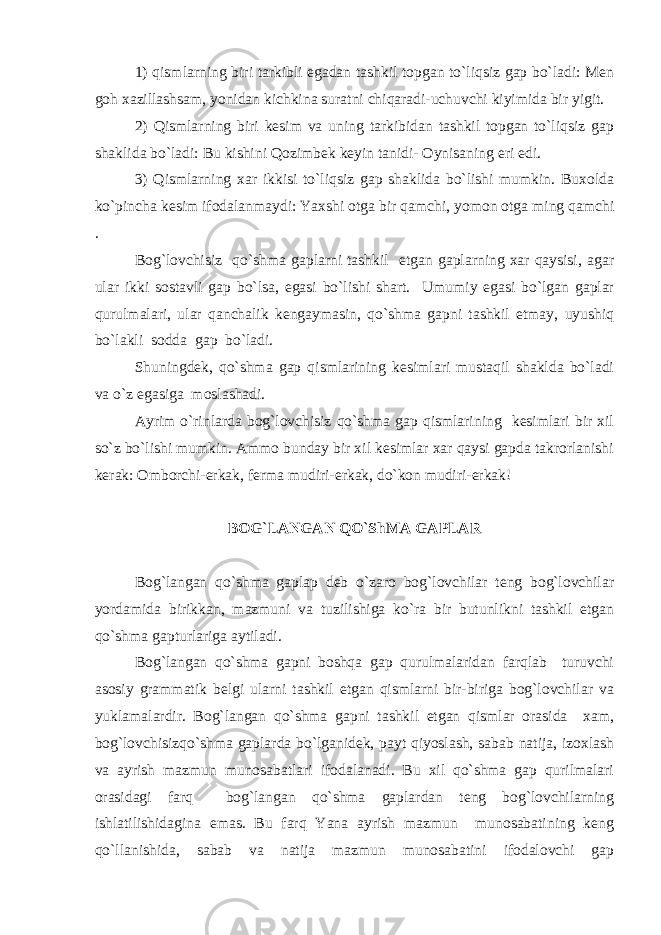 1) qismlarning biri tarkibli egadan tashkil topgan to`liqsiz gap bo`ladi: Men goh xazillashsam, yonidan kichkina suratni chiqaradi-uchuvchi kiyimida bir yigit. 2) Qismlarning biri kesim va uning tarkibidan tashkil topgan to`liqsiz gap shaklida bo`ladi: Bu kishini Qozimbek keyin tanidi- Oynisaning eri edi. 3) Qismlarning xar ikkisi to`liqsiz gap shaklida bo`lishi mumkin. Buxolda ko`pincha kesim ifodalanmaydi: Yaxshi otga bir qamchi, yomon otga ming qamchi . Bog`lovchisiz qo`shma gaplarni tashkil etgan gaplarning xar qaysisi, agar ular ikki sostavli gap bo`lsa, egasi bo`lishi shart. Umumiy egasi bo`lgan gaplar qurulmalari, ular qanchalik kengaymasin, qo`shma gapni tashkil etmay, uyushiq bo`lakli sodda gap bo`ladi. Shuningdek, qo`shma gap qismlarining kesimlari mustaqil shaklda bo`ladi va o`z egasiga moslashadi. Ayrim o`rinlarda bog`lovchisiz qo`shma gap qismlarining kesimlari bir xil so`z bo`lishi mumkin. Ammo bunday bir xil kesimlar xar qaysi gapda takrorlanishi kerak: Omborchi-erkak, ferma mudiri-erkak, do`kon mudiri-erkak! BOG`LANGAN QO`ShMA GAPLAR Bog`langan qo`shma gaplap deb o`zaro bog`lovchilar teng bog`lovchilar yordamida birikkan, mazmuni va tuzilishiga ko`ra bir butunlikni tashkil etgan qo`shma gapturlariga aytiladi. Bog`langan qo`shma gapni boshqa gap qurulmalaridan farqlab turuvchi asosiy grammatik belgi ularni tashkil etgan qismlarni bir-biriga bog`lovchilar va yuklamalardir. Bog`langan qo`shma gapni tashkil etgan qismlar orasida xam, bog`lovchisizqo`shma gaplarda bo`lganidek, payt qiyoslash, sabab natija, izoxlash va ayrish mazmun munosabatlari ifodalanadi. Bu xil qo`shma gap qurilmalari orasidagi farq bog`langan qo`shma gaplardan teng bog`lovchilarning ishlatilishidagina emas. Bu farq Yana ayrish mazmun munosabatining keng qo`llanishida, sabab va natija mazmun munosabatini ifodalovchi gap 