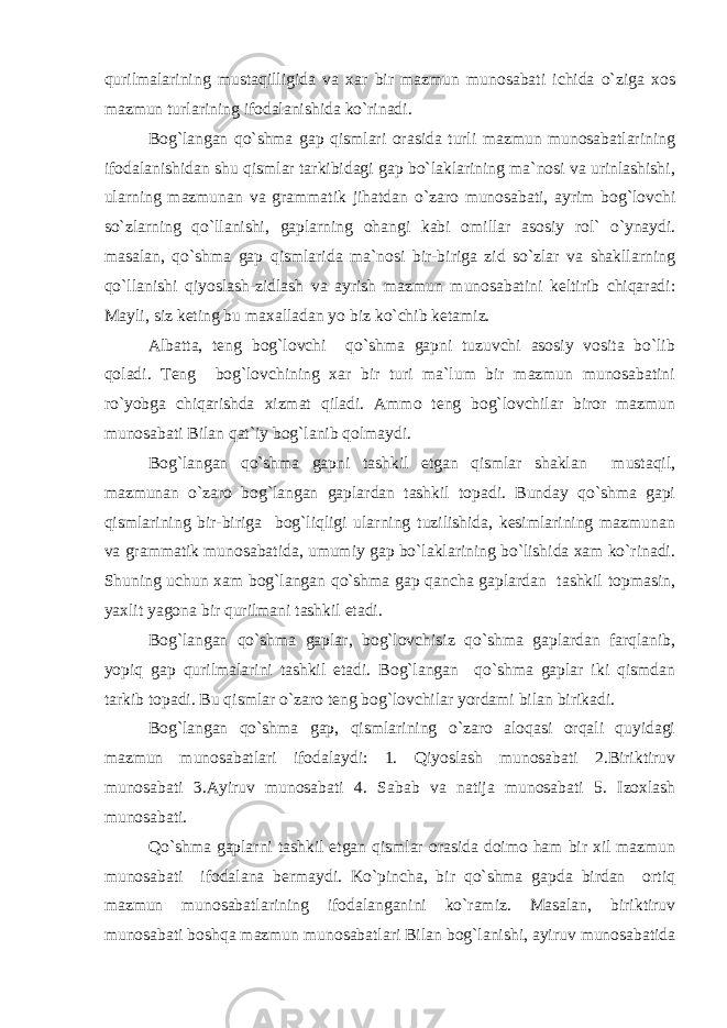 qurilmalarining mustaqilligida va xar bir mazmun munosabati ichida o`ziga xos mazmun turlarining ifodalanishida ko`rinadi. Bog`langan qo`shma gap qismlari orasida turli mazmun munosabatlarining ifodalanishidan shu qismlar tarkibidagi gap bo`laklarining ma`nosi va urinlashishi, ularning mazmunan va grammatik jihatdan o`zaro munosabati, ayrim bog`lovchi so`zlarning qo`llanishi, gaplarning ohangi kabi omillar asosiy rol` o`ynaydi. masalan, qo`shma gap qismlarida ma`nosi bir-biriga zid so`zlar va shakllarning qo`llanishi qiyoslash-zidlash va ayrish mazmun munosabatini keltirib chiqaradi: Mayli, siz keting bu maxalladan yo biz ko`chib ketamiz. Albatta, teng bog`lovchi qo`shma gapni tuzuvchi asosiy vosita bo`lib qoladi. Teng bog`lovchining xar bir turi ma`lum bir mazmun munosabatini ro`yobga chiqarishda xizmat qiladi. Ammo teng bog`lovchilar biror mazmun munosabati Bilan qat`iy bog`lanib qolmaydi. Bog`langan qo`shma gapni tashkil etgan qismlar shaklan mustaqil, mazmunan o`zaro bog`langan gaplardan tashkil topadi. Bunday qo`shma gapi qismlarining bir-biriga bog`liqligi ularning tuzilishida, kesimlarining mazmunan va grammatik munosabatida, umumiy gap bo`laklarining bo`lishida xam ko`rinadi. Shuning uchun xam bog`langan qo`shma gap qancha gaplardan tashkil topmasin, yaxlit yagona bir qurilmani tashkil etadi. Bog`langan qo`shma gaplar, bog`lovchisiz qo`shma gaplardan farqlanib, yopiq gap qurilmalarini tashkil etadi. Bog`langan qo`shma gaplar iki qismdan tarkib topadi. Bu qismlar o`zaro teng bog`lovchilar yordami bilan birikadi. Bog`langan qo`shma gap, qismlarining o`zaro aloqasi orqali quyidagi mazmun munosabatlari ifodalaydi: 1. Qiyoslash munosabati 2.Biriktiruv munosabati 3.Ayiruv munosabati 4. Sabab va natija munosabati 5. Izoxlash munosabati. Qo`shma gaplarni tashkil etgan qismlar orasida doimo ham bir xil mazmun munosabati ifodalana bermaydi. Ko`pincha, bir qo`shma gapda birdan ortiq mazmun munosabatlarining ifodalanganini ko`ramiz. Masalan, biriktiruv munosabati boshqa mazmun munosabatlari Bilan bog`lanishi, ayiruv munosabatida 