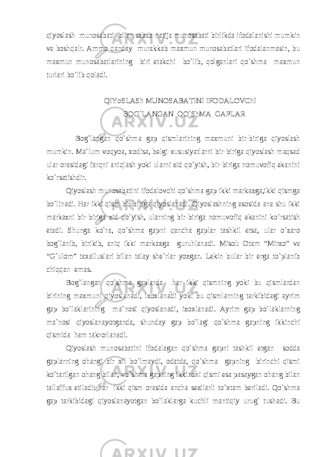 qiyoslash munosabati bilan sabab-natija munosabati birlikda ifodalanishi mumkin va boshqalr. Ammo qanday murakkab mazmun munosabatlari ifodalanmasin, bu mazmun munosabatlarining biri etakchi bo`lib, qolganlari qo`shma mazmun turlari bo`lib qoladi. QIYoSLASh MUNOSABATINI IFODALOVChI BOG`LANGAN QO`ShMA GAPLAR Bog`langan qo`shma gap qismlarining mazmuni bir-biriga qiyoslash mumkin. Ma`lum voqyoa, xodisa, belgi-xususiyatlarni bir-biriga qiyoslash maqsad ular orasidagi farqni aniqlash yoki ularni zid qo`yish, bir-biriga nomuvofiq ekanini ko`rsatishdir. Qiyoslash munosabatini ifodalovchi qo`shma gap ikki markazga,ikki qismga bo`linadi. Har ikki qism bir-biriga qiyoslanadi. Qiyoslashning asosida ana shu ikki markazni bir-biriga zid qo`yish, ularning bir-biriga nomuvofiq ekanini ko`rsatish etadi. Shunga ko`ra, qo`shma gapni qancha gaplar tashkil etsa, ular o`zaro bog`lanib, birikib, aniq ikki markazga guruhlanadi. Misol: Otam “Mirzo” va “G`ulom” taxalluslari bilan talay she`rlar yozgan. Lekin bular bir erga to`planib chiqqan emas. Bog`langan qo`shma gaplarda har ikki qismning yoki bu qismlardan birining mazmuni qiyoslanadi, izoxlanadi yoki bu qismlarning tarkibidagi ayrim gap bo`laklarining ma`nosi qiyoslanadi, izoxlanadi. Ayrim gap bo`laklarning ma`nosi qiyoslanayotganda, shunday gap bo`lagi qo`shma gapning ikkinchi qismida ham takrorlanadi. Qiyoslash munosabatini ifodalagan qo`shma gapni tashkil etgan sodda gaplarning ohangi bir xil bo`lmaydi, odatda, qo`shma gapning birinchi qismi ko`tarilgan ohang bilan, vo`shma gapning ikkinchi qismi esa pasaygan ohang bilan tallaffuz etiladi: har ikki qism orasida ancha sezilarli to`xtam beriladi. Qo`shma gap tarkibidagi qiyoslanayotgan bo`laklarga kuchli mantiqiy urug` tushadi. Bu 