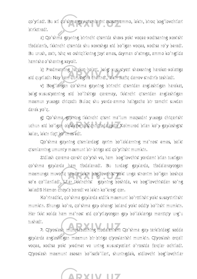 qo`yiladi. Bu xil qo`shma gap qismlarini asosan ammo, lekin, biroq bog`lovchilari biriktiradi. a) Qo`shma gapning birinchi qismida shaxs yoki voqea-xodisaning xoxishi ifodalanib, ikkinchi qismida shu xoxtshga zid bo`lgan voqea, xodisa ro`y beradi. Bu urush, axir, ishq va oshiqlikning joyi emas, deyman o`zimga, ammo ko`ngilda hamisha o`shaning xayoli. b) Predmetning harakat-holati, belgi-xususiyati shaxsning harakat-xolatiga zid quyiladi: Nay ham durustgina chalindi, lekin Rafiq darrov sindirib tashladi. v) Bog`langan qo`shma gapning birinchi qismidan anglashilgan harakat, belgi-xususiyatning zid bo`lishiga qaramay, ikkinchi qismidan anglashilgan mazmun yuzaga chiqadi: Buloq shu yerda-ammo haligacha bir tomchi suvdan darak yo`q. g) Qo`shma gapning ikkinchi qismi ma`lum maqsadni yuzaga chiqarishi uchun zid bo`lgan ob`ektiv to`siqni ifodalaydi: Xolmurod bilan ko`p gaplashgisi kelar, lekin iloji bo`lmas edi. Qo`shma gapning qismlardagi ayrim bo`laklarning ma`nosi emas, balki qismlarning umumiy mazmuni bir-biriga zid qo`yilishi mumkin. Zidlash qarama-qarshi qo`yish va, ham bog`lovchisi yordami bilan tuzilgan qo`shma gaplarda ham ifodalanadi. Bu turdagi gaplarda, ifodalanayotgan mazmunga muvofiq tarzda lekin bog`lovchisi yoki unga sinonim bo`lgan boshqa so`z qo`llaniladi. Ular ikkinchisi gapning boshida, va bog`lovchisidan so`ng keladi6 Hamon chopib boradi va lekin ko`kragi qon. Ko`rinadiki, qo`shma gaplarda zidlik mazmuni bo`rttilishi yoki susaytirilishi mumkin. Shunga ko`ra, qo`shma gap ohangi baland yoki oddiy bo`lishi mumkin. Har ikki xolda ham ma`nosi zid qo`yilayotgan gap bo`laklariga mantiqiy urg`u tushadi. 2. Qiyoslash munosabatining ifodalanishi. Qo`shma gap tarkibidagi sodda gaplarda anglashilgan mazmun bir-biriga qiyoslanishi mumkin. Qiyoslash orqali voqea, xodisa yoki predmet va uning xususiyatlari o`rtasida farqlar ochiladi. Qiyoslash mazmuni asosan bo`lsafe`llari, shuningdek, zidlovchi bog`lovchilar 