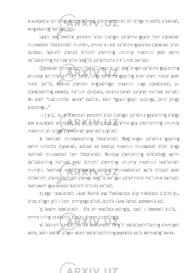 xususiyatlar bir-biriga zid qo`yilmay, ular mazmunan bir-biriga muvofiq o`xshash, teng ekanligi ko`rsatiladi. Lekin bog`lovchisi yordami bilan tuzilgan qo`shma gaplar ham qiyoslash munosabati ifodalanishi mumkin, ammo bu xol qo`shma gaplarda qiyoslash bilan barobar, ikkinchi qismda birinchi qismning umumiy mazmuni yoki ayrim bo`laklarning ma`nosi bilan bog`liq qo`shimcha ma`lumot beriladi. Qiyoslash munosabatini ifodalllllagan bu xil bog`langan qo`shma gaplarning shunday ko`rinishlari ham borki, unga qo`shma gapning biror qismi maqol yoki matal bo`lib, boshqa qismdan anglashilgan mazmun unga qiyoslanadi, bu qiyoslashning asosida, ma`lum darajada, qarama-qarshi qo`yish ma`nosi bo`ladi: Bu kishi “tushuntirish kerak” dedilar, lekin “gapni gapir uqqanga, jonni jonga suqqanga...” -u (-yu), -ku yuklamalari yordami bilan tuzilgan qo`shma gaplarning o`ziga xos xususiyati shundaki, bu xil qurilmalarda qo`shma gap qismlarining umumiy mazmuni bir-biriga qiyoslanadi yoki zid quyiladi. 3. Izohlash munosabatining ifodalanishi. Bog`langan qo`shma gapning ayrim turlarida qiyoslash, zidlash va boshqa mazmun munosabati bilan birga izohlash munosabati ham ifodalanadi. Bunday qismlarning tarkibidagi ayrim bo`laklarning ma`nosi yoki birinchi qismning umumiy mazmuni izohlanishi mumkin. Izohlash orqali qiyoslash, zidlash munosabatlari kelib chiqadi yoki chikkinchi qismda birinchi qismga bog`liq bo`lgan qo`shimcha ma`lumot beriladi. Izohlovchi gap odatda ikkinchi o`rinda bo`ladi. a) ega izoxlanadi: ukasi Kamol esa Toshkentda oliy maktabda o`qirdi-yu, biroq o`tgan yili u ham armiyaga olindi, kichik ukasi Ismoil zootexnik edi. b) kesim izoxlanadi: - Siz bir vazifada edingiz, -dedi u istexzoli kulib, - ammo uning na ekanini bizdan pinxon tutardingiz. v) ikkinchi darajali bo`lak izoxlanadi: To`g`ri tashkilotchilikning ahamiyati katta, lekin tashkil qilgan odam tashkilotchining soyasida qolib ketmasligi kerak. 