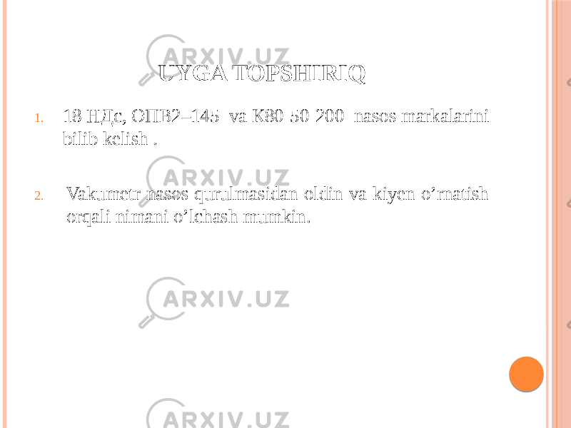 UYGA TOPSHIRIQ 1. 18 НДс, ОПВ2–145 va К80-50-200 nasos markalarini bilib kelish . 2. Vakumetr nasos qurulmasidan oldin va kiyen o’rnatish orqali nimani o’lchash mumkin. 