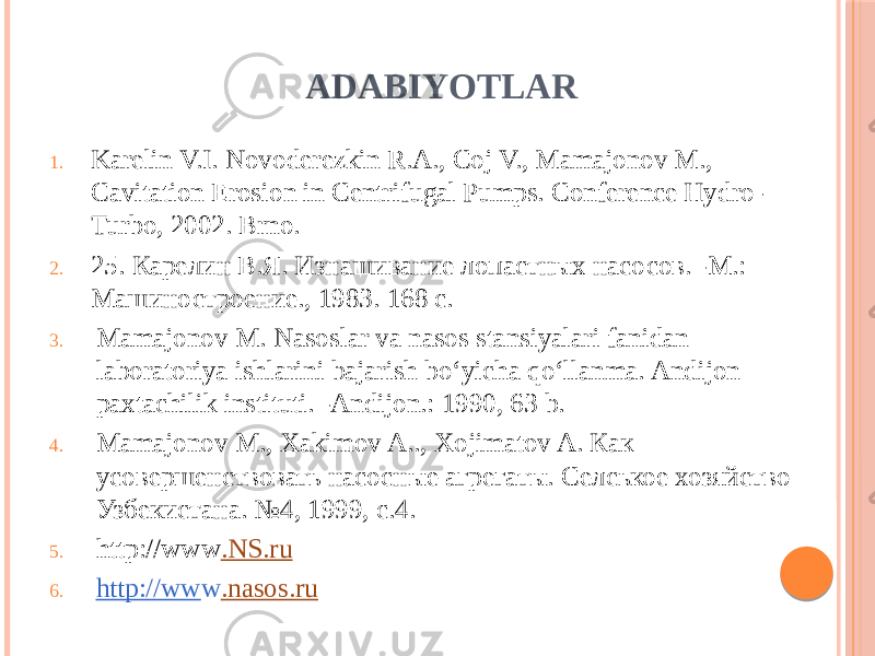 ADABIYOTLAR 1. Karelin V.I. Novoderezkin R.A., Coj V., Mamajonov M., Cavitation Erosion in Centrifugal Pumps. Conference Hydro- Turbo, 2002. Brno. 2. 25. Карелин В.Я. Изнашивание лопастных насосов. -М.: Машиностроение., 1983. 168 с. 3. Mamajonov M. Nasoslar va nasos stansiyalari fanidan laboratoriya ishlarini bajarish bo‘yicha qo‘llanma. Andijon paxtachilik instituti. -Andijon.: 1990, 63 b. 4. Mamajonov M., Xakimov A.., Xojimatov A. Как усовершенствовать насосные агрегаты. Селськое хозяйство Узбекистана. №4, 1999, с.4.  5. http://www . NS.ru 6. http://ww w .nasos.ru 