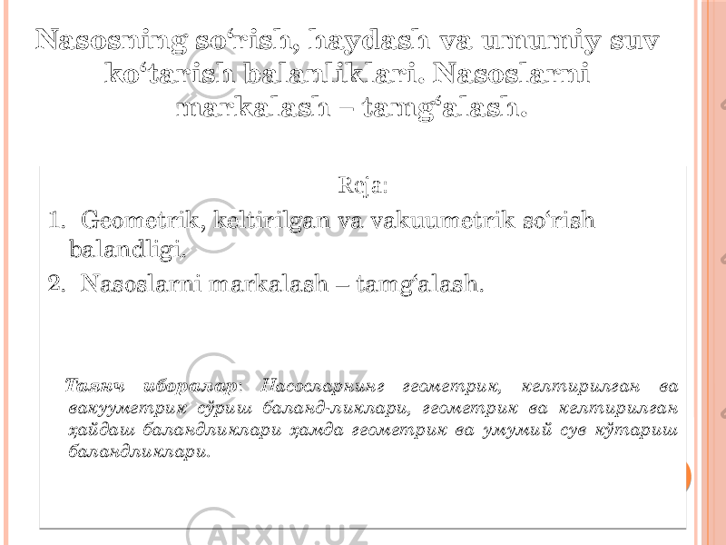 Reja: 1. Geometrik, keltirilgan va vakuumetrik so‘rish balandligi. 2. Nasoslarni markalash – tamg‘alash. Таянч иборалар : Насосларнинг геометрик, келтирилган ва вакууметрик сўриш баланд-ликлари, геометрик ва келтирилган ҳайдаш баландликлари ҳамда геометрик ва умумий сув кўтариш баландликлари.Nasosning so‘rish, haydash va umumiy suv ko‘tarish balanliklari. Nasoslarni markalash – tamg‘alash. 1112 18 14 1B 01 01 1C 01 1003 1703 1403 