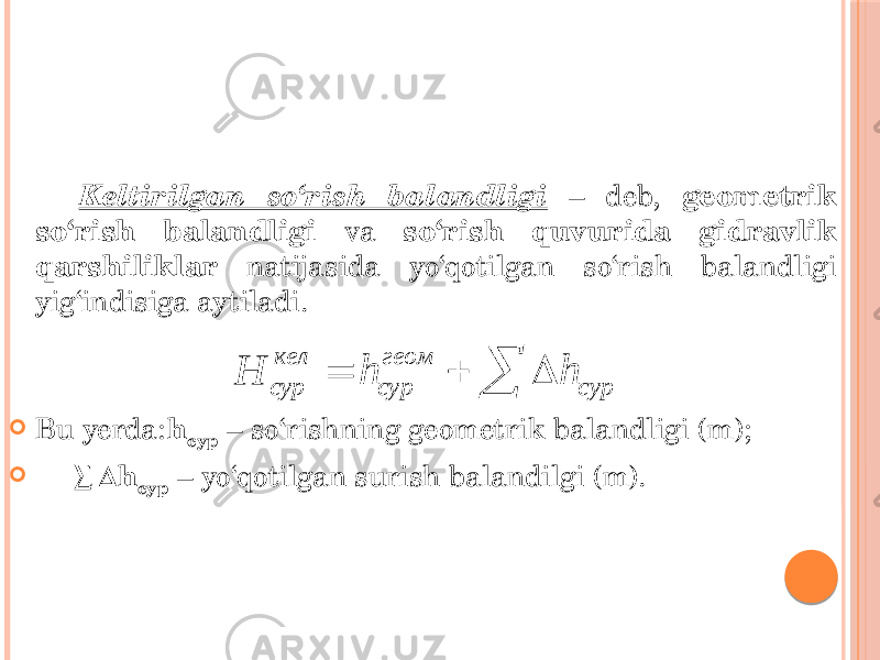 Keltirilgan so‘rish balandligi – deb, geometrik so‘rish balandligi va so‘rish quvurida gidravlik qarshiliklar natijasida yo‘qotilgan so‘rish balandligi yig‘indisiga aytiladi.  Bu yerda: h сур – so‘rishning geometrik balandligi (m);  ∑∆ h сур – yo‘qotilgan surish balandilgi (m).кел геом сур сур сур H h h     