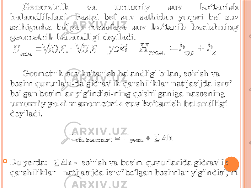 Geometrik va umumiy suv ko‘tarish balandliklari. Pastgi bef suv sathidan yuqori bef suv sathigacha bo‘lgan masofaga suv ko‘tarib berishning geometrik balandligi deyiladi. Geometrik suv ko‘tarish balandligi bilan, so‘rish va bosim quvurlari-da gidravlik qarshiliklar natijasijda isrof bo‘lgan bosimlar yig‘indisi-ning qo‘shilganiga nasosning umumiy yoki manometrik suv ko‘tarish balandligi deyiladi. H um.(manomet) = H geom. + ∑∆h  Bu yerda: ∑∆h - so‘rish va bosim quvurlarida gidravlik qarshiliklar natijasijda isrof bo‘lgan bosimlar yig‘indisi, m. . . . геом Н Ю Б П Б    . геом сур х Н h h   yoki 