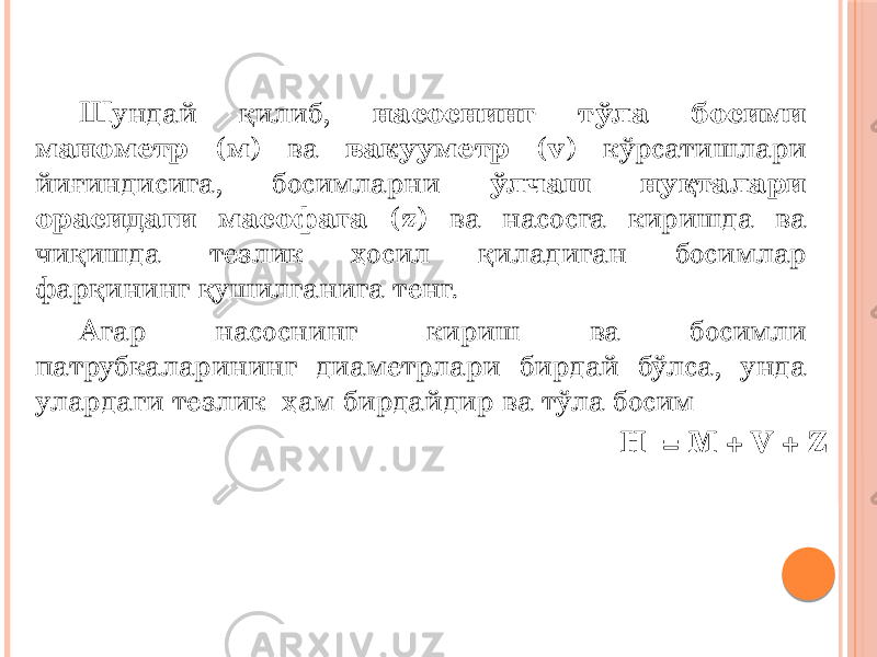 Шундай қилиб, насоснинг тўла босими манометр (м) ва вакууметр (v) кўрсатишлари йиғиндисига, босимларни ўлчаш нуқталари орасидаги масофага (z) ва насосга киришда ва чиқишда тезлик ҳосил қиладиган босимлар фарқининг қушилганига тенг. Агар насоснинг кириш ва босимли патрубкаларининг диаметрлари бирдай бўлса, унда улардаги тезлик ҳам бирдайдир ва тўла босим H = M + V + Z ga teng 