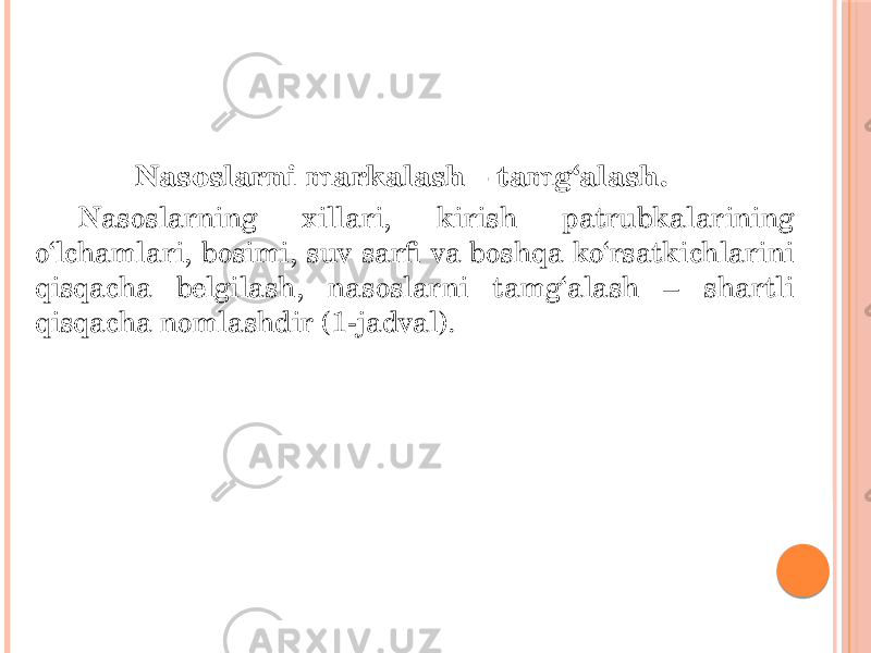 Nasoslarni markalash – tamg‘alash. Nasoslarning xillari, kirish patrubkalarining o‘lchamlari, bosimi, suv sarfi va boshqa ko‘rsatkichlarini qisqacha belgilash, nasoslarni tamg‘alash – shartli qisqacha nomlashdir (1-jadval). 