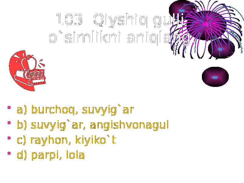 103. Qiyshiq gulli o`simlikni aniqlang. • a) burchoq, suvyig`ar • b) suvyig`ar, angishvonagul • c) rayhon, kiyiko`t • d) parpi, lola 