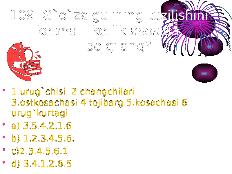 109. G`o`za gulining tuzilishini ketma – ketlik asosida belgilang? • 1 urug`chisi 2 changchilari 3.ostkosachasi 4 tojibarg 5.kosachasi 6 urug`kurtagi • a) 3.5.4.2.1.6 • b) 1.2.3.4.5.6. • c)2.3.4.5.6.1 • d) 3.4.1.2.6.5 