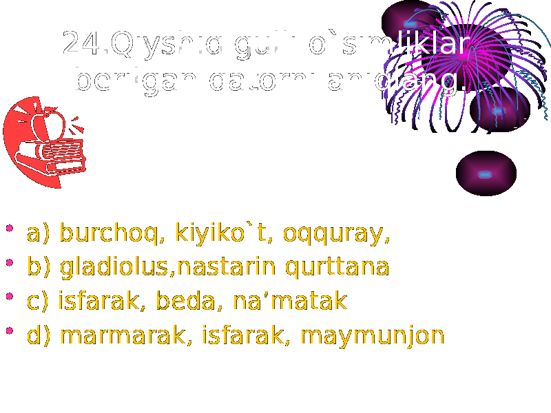 24.Qiyshiq gulli o`simliklar berilgan qatorni aniqlang. • a) burchoq, kiyiko`t, oqquray, • b) gladiolus,nastarin qurttana • c) isfarak, beda, na’matak • d) marmarak, isfarak, maymunjon 