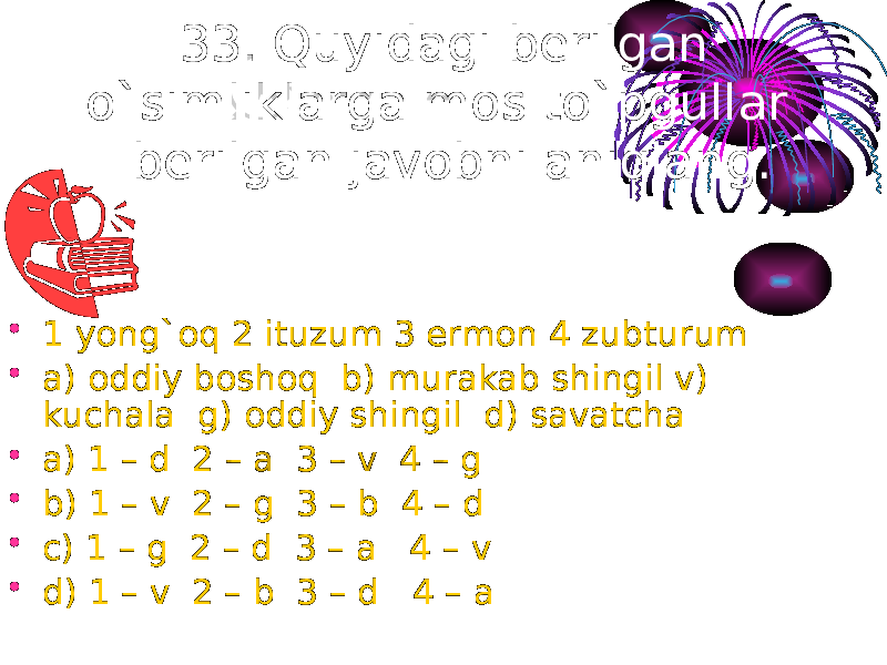 33. Quyidagi berilgan o`simliklarga mos to`pgullar berilgan javobni aniqlang. • 1 yong`oq 2 ituzum 3 ermon 4 zubturum • a) oddiy boshoq b) murakab shingil v) kuchala g) oddiy shingil d) savatcha • a) 1 – d 2 – a 3 – v 4 – g • b) 1 – v 2 – g 3 – b 4 – d • c) 1 – g 2 – d 3 – a 4 – v • d) 1 – v 2 – b 3 – d 4 – a 