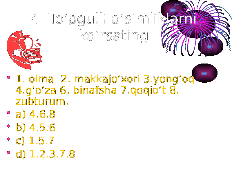 4. To’pgulli o’simliklarni ko’rsating. • 1. olma 2. makkajo’xori 3.yong’oq 4.g’o’za 6. binafsha 7.qoqio’t 8. zubturum. • a) 4.6.8 • b) 4.5.6 • c) 1.5.7 • d) 1.2.3.7.8 