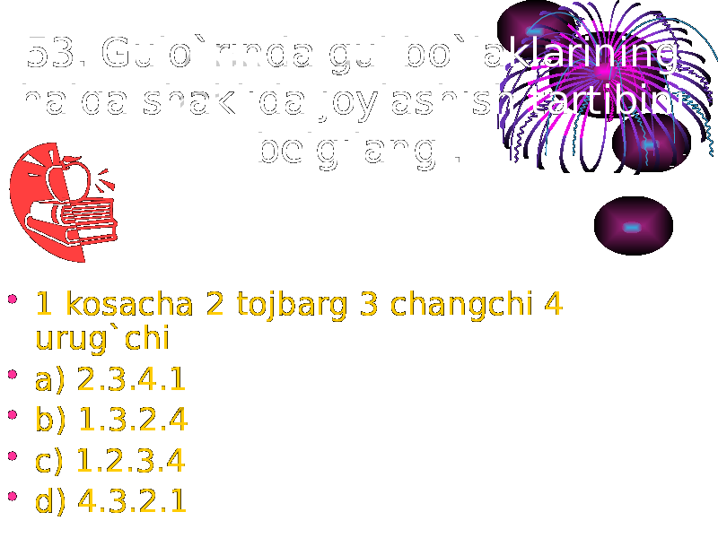 53. Gulo`rinda gul bo`laklarining halqa shaklida joylashish tartibini belgilang . • 1 kosacha 2 tojbarg 3 changchi 4 urug`chi • a) 2.3.4.1 • b) 1.3.2.4 • c) 1.2.3.4 • d) 4.3.2.1 