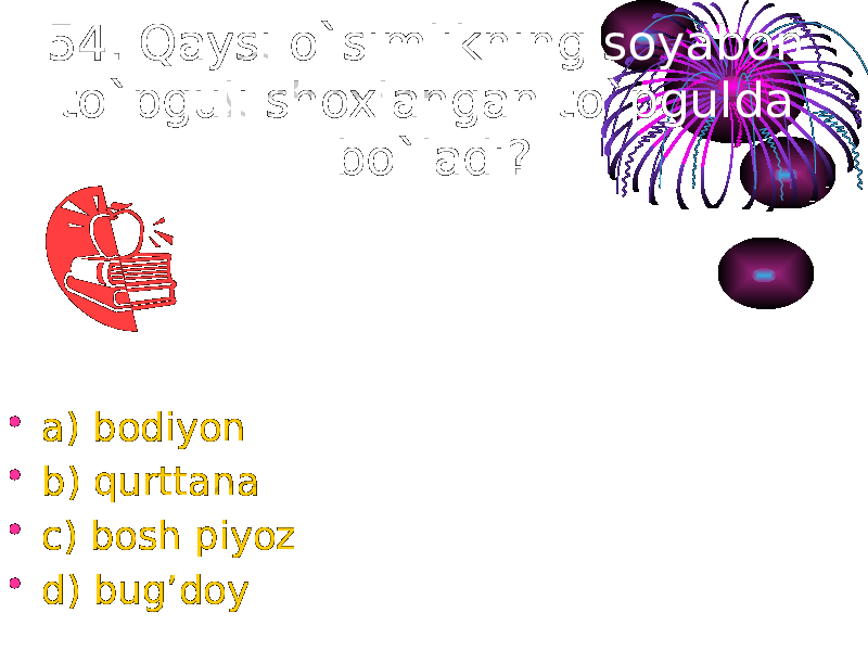 54. Qaysi o`simlikning soyabon to`pguli shoxlangan to`pgulda bo`ladi? • a) bodiyon • b) qurttana • c) bosh piyoz • d) bug’doy 
