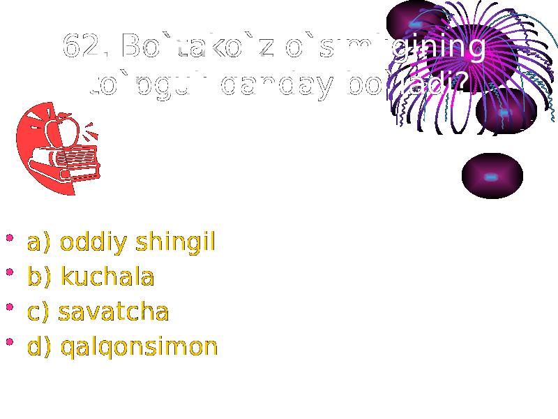 62. Bo`tako`z o`simligining to`pguli qanday bo`ladi? • a) oddiy shingil • b) kuchala • c) savatcha • d) qalqonsimon 