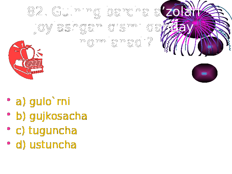 82. Gulning barcha a’zolari joylashgan qismi qanday nomlanadi? • a) gulo`rni • b) gujkosacha • c) tuguncha • d) ustuncha 