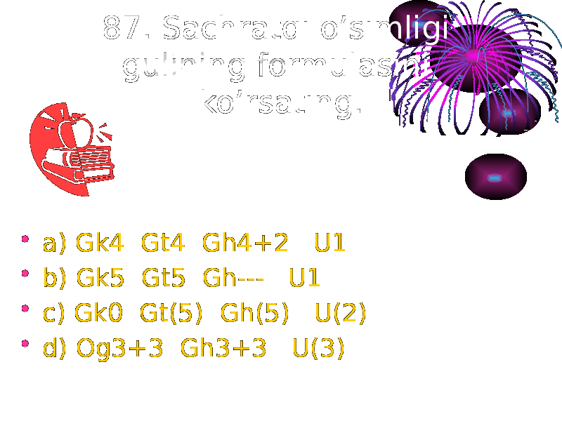 87. Sachratqi o’simligi gulining formulasini ko’rsating. • a) Gk4 Gt4 Gh4+2 U1 • b) Gk5 Gt5 Gh--- U1 • c) Gk0 Gt(5) Gh(5) U(2) • d) Og3+3 Gh3+3 U(3) 