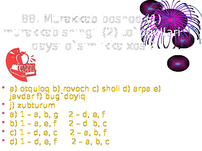 88. Murakkab boshoq (1) murakkab shingil (2) to`pgullari qaysi o`simlikka xos ? • a) otquloq b) rovoch c) sholi d) arpa e) javdar f) bug`doyiq • j) zubturum • a) 1 – a, b, g 2 – d, e, f • b) 1 – a, e, f 2 – d b, c • c) 1 – d, e, c 2 – a, b, f • d) 1 – d, e, f 2 – a, b, c 