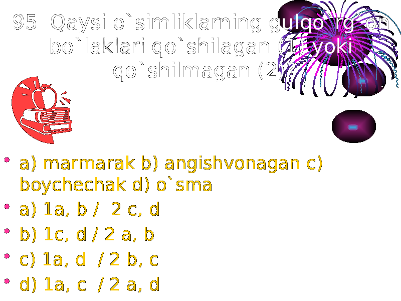 95. Qaysi o`simliklarning gulqo`rg`on bo`laklari qo`shilagan (1) yoki qo`shilmagan (2)? • a) marmarak b) angishvonagan c) boychechak d) o`sma • a) 1a, b / 2 c, d • b) 1c, d / 2 a, b • c) 1a, d / 2 b, c • d) 1a, c / 2 a, d 