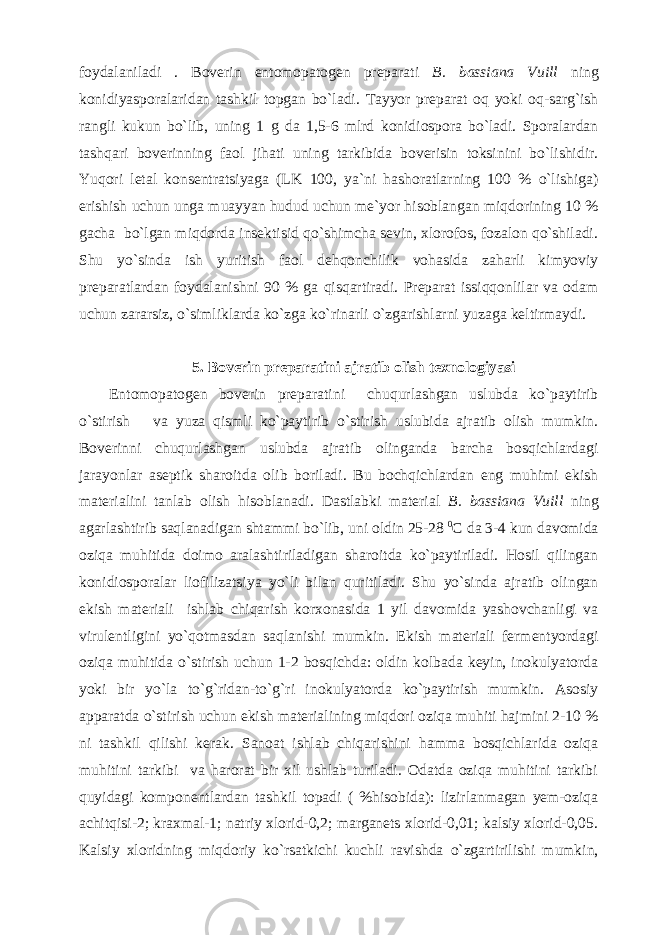 foydalaniladi . Boverin entomopatogen preparati B. bassiana Vuill ning konidiyasporalaridan tashkil topgan bo`ladi. Tayyor preparat oq yoki oq-sarg`ish rangli kukun bo`lib, uning 1 g da 1,5-6 mlrd konidiospora bo`ladi. Sporalardan tashqari boverinning faol jihati uning tarkibida boverisin toksinini bo`lishidir. Yuqori letal konsentratsiyaga (LK 100, ya`ni hashoratlarning 100 % o`lishiga) erishish uchun unga muayyan hudud uchun me`yor hisoblangan miqdorining 10 % gacha bo`lgan miqdorda insektisid qo`shimcha sevin, xlorofos, fozalon qo`shiladi. Shu yo`sinda ish yuritish faol dehqonchilik vohasida zaharli kimyoviy preparatlardan foydalanishni 90 % ga qisqartiradi. Preparat issiqqonlilar va odam uchun zararsiz, o`simliklarda ko`zga ko`rinarli o`zgarishlarni yuzaga keltirmaydi. 5. Boverin preparatini ajratib olish texnologiyasi Entomopatogen boverin preparatini chuqurlashgan uslubda ko`paytirib o`stirish va yuza qismli ko`paytirib o`stirish uslubida ajratib olish mumkin. Boverinni chuqurlashgan uslubda ajratib olinganda barcha bosqichlardagi jarayonlar aseptik sharoitda olib boriladi. Bu bochqichlardan eng muhimi ekish materialini tanlab olish hisoblanadi. Dastlabki material B. bassiana Vuill ning agarlashtirib saqlanadigan shtammi bo`lib, uni oldin 25-28 0 C da 3-4 kun davomida oziqa muhitida doimo aralashtiriladigan sharoitda ko`paytiriladi. Hosil qilingan konidiosporalar liofilizatsiya yo`li bilan quritiladi. Shu yo`sinda ajratib olingan ekish materiali ishlab chiqarish korxonasida 1 yil davomida yashovchanligi va virulentligini yo`qotmasdan saqlanishi mumkin. Ekish materiali fermentyordagi oziqa muhitida o`stirish uchun 1-2 bosqichda: oldin kolbada keyin, inokulyatorda yoki bir yo`la to`g`ridan-to`g`ri inokulyatorda ko`paytirish mumkin. Asosiy apparatda o`stirish uchun ekish materialining miqdori oziqa muhiti hajmini 2-10 % ni tashkil qilishi kerak. Sanoat ishlab chiqarishini hamma bosqichlarida oziqa muhitini tarkibi va harorat bir xil ushlab turiladi. Odatda oziqa muhitini tarkibi quyidagi komponentlardan tashkil topadi ( %hisobida): lizirlanmagan yem-oziqa achitqisi-2; kraxmal-1; natriy xlorid-0,2; marganets xlorid-0,01; kalsiy xlorid-0,05. Kalsiy xloridning miqdoriy ko`rsatkichi kuchli ravishda o`zgartirilishi mumkin, 