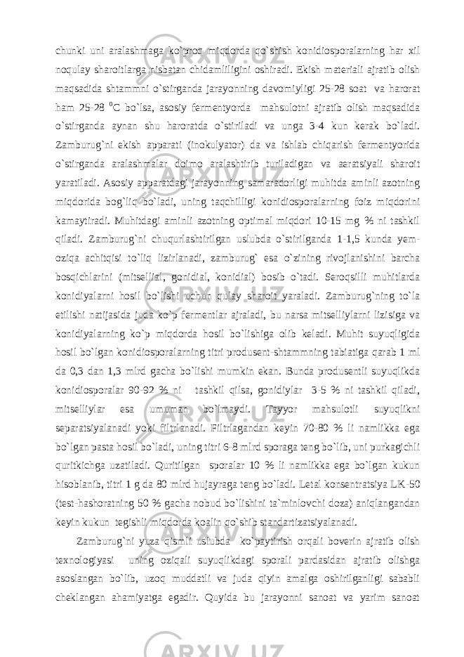 chunki uni aralashmaga ko`proq miqdorda qo`shish konidiosporalarning har xil noqulay sharoitlarga nisbatan chidamliligini oshiradi. Ekish materiali ajratib olish maqsadida shtammni o`stirganda jarayonning davomiyligi 25-28 soat va harorat ham 25-28 0 C bo`lsa, asosiy fermentyorda mahsulotni ajratib olish maqsadida o`stirganda aynan shu haroratda o`stiriladi va unga 3-4 kun kerak bo`ladi. Zamburug`ni ekish apparati (inokulyator) da va ishlab chiqarish fermentyorida o`stirganda aralashmalar doimo aralashtirib turiladigan va aeratsiyali sharoit yaratiladi. Asosiy apparatdagi jarayonning samaradorligi muhitda aminli azotning miqdorida bog`liq bo`ladi, uning taqchilligi konidiosporalarning foiz miqdorini kamaytiradi. Muhitdagi aminli azotning optimal miqdori 10-15 mg % ni tashkil qiladi. Zamburug`ni chuqurlashtirilgan uslubda o`stirilganda 1-1,5 kunda yem- oziqa achitqisi to`liq lizirlanadi, zamburug` esa o`zining rivojlanishini barcha bosqichlarini (mitsellial, gonidial, konidial) bosib o`tadi. Seroqsilli muhitlarda konidiyalarni hosil bo`lishi uchun qulay sharoit yaraladi. Zamburug`ning to`la etilishi natijasida juda ko`p fermentlar ajraladi, bu narsa mitselliylarni lizisiga va konidiyalarning ko`p miqdorda hosil bo`lishiga olib keladi. Muhit suyuqligida hosil bo`lgan konidiosporalarning titri produsent-shtammning tabiatiga qarab 1 ml da 0,3 dan 1,3 mlrd gacha bo`lishi mumkin ekan. Bunda produsentli suyuqlikda konidiosporalar 90-92 % ni tashkil qilsa, gonidiylar 3-5 % ni tashkil qiladi, mitselliylar esa umuman bo`lmaydi. Tayyor mahsulotli suyuqlikni separatsiyalanadi yoki filtrlanadi. Filtrlagandan keyin 70-80 % li namlikka ega bo`lgan pasta hosil bo`ladi, uning titri 6-8 mlrd sporaga teng bo`lib, uni purkagichli quritkichga uzatiladi. Quritilgan sporalar 10 % li namlikka ega bo`lgan kukun hisoblanib, titri 1 g da 80 mlrd hujayraga teng bo`ladi. Letal konsentratsiya LK - 50 (test-hashoratning 50 % gacha nobud bo`lishini ta`minlovchi doza) aniqlangandan keyin kukun tegishli miqdorda koalin qo`shib standartizatsiyalanadi. Zamburug`ni yuza qismli uslubda ko`paytirish orqali boverin ajratib olish texnologiyasi uning oziqali suyuqlikdagi sporali pardasidan ajratib olishga asoslangan bo`lib, uzoq muddatli va juda qiyin amalga oshirilganligi sababli cheklangan ahamiyatga egadir. Quyida bu jarayonni sanoat va yarim sanoat 