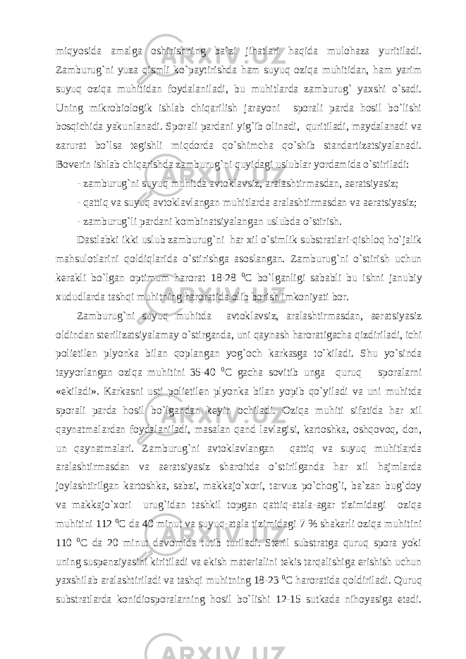 miqyosida amalga oshirishning ba`zi jihatlari haqida mulohaza yuritiladi. Zamburug`ni yuza qismli ko`paytirishda ham suyuq oziqa muhitidan, ham yarim suyuq oziqa muhitidan foydalaniladi, bu muhitlarda zamburug` yaxshi o`sadi. Uning mikrobiologik ishlab chiqarilish jarayoni sporali parda hosil bo`lishi bosqichida yakunlanadi. Sporali pardani yig`ib olinadi, quritiladi, maydalanadi va zarurat bo`lsa tegishli miqdorda qo`shimcha qo`shib standartizatsiyalanadi. Boverin ishlab chiqarishda zamburug`ni quyidagi uslublar yordamida o`stiriladi: - zamburug`ni suyuq muhitda avtoklavsiz, aralashtirmasdan, aeratsiyasiz; - qattiq va suyuq avtoklavlangan muhitlarda aralashtirmasdan va aeratsiyasiz; - zamburug`li pardani kombinatsiyalangan uslubda o`stirish. Dastlabki ikki uslub zamburug`ni har xil o`simlik substratlari-qishloq ho`jalik mahsulotlarini qoldiqlarida o`stirishga asoslangan. Zamburug`ni o`stirish uchun kerakli bo`lgan optimum harorat 18-28 0 C bo`lganligi sababli bu ishni janubiy xududlarda tashqi muhitning haroratida olib borish imkoniyati bor. Zamburug`ni suyuq muhitda avtoklavsiz, aralashtirmasdan, aeratsiyasiz oldindan sterilizatsiyalamay o`stirganda, uni qaynash haroratigacha qizdiriladi, ichi polietilen plyonka bilan qoplangan yog`och karkasga to`kiladi. Shu yo`sinda tayyorlangan oziqa muhitini 35-40 0 C gacha sovitib unga quruq sporalarni «ekiladi». Karkasni usti polietilen plyonka bilan yopib qo`yiladi va uni muhitda sporali parda hosil bo`lgandan keyin ochiladi. Oziqa muhiti sifatida har xil qaynatmalardan foydalaniladi, masalan qand lavlagisi, kartoshka, oshqovoq, don, un qaynatmalari. Zamburug`ni avtoklavlangan qattiq va suyuq muhitlarda aralashtirmasdan va aeratsiyasiz sharoitda o`stirilganda har xil hajmlarda joylashtirilgan kartoshka, sabzi, makkajo`xori, tarvuz po`chog`i, ba`zan bug`doy va makkajo`xori urug`idan tashkil topgan qattiq-atala-agar tizimidagi oziqa muhitini 112 0 C da 40 minut va suyuq-atala tizimidagi 7 % shakarli oziqa muhitini 110 0 C da 20 minut davomida tutib turiladi. Steril substratga quruq spora yoki uning suspenziyasini kiritiladi va ekish materialini tekis tarqalishiga erishish uchun yaxshilab aralashtiriladi va tashqi muhitning 18-23 0 C haroratida qoldiriladi. Quruq substratlarda konidiosporalarning hosil bo`lishi 12-15 sutkada nihoyasiga etadi. 