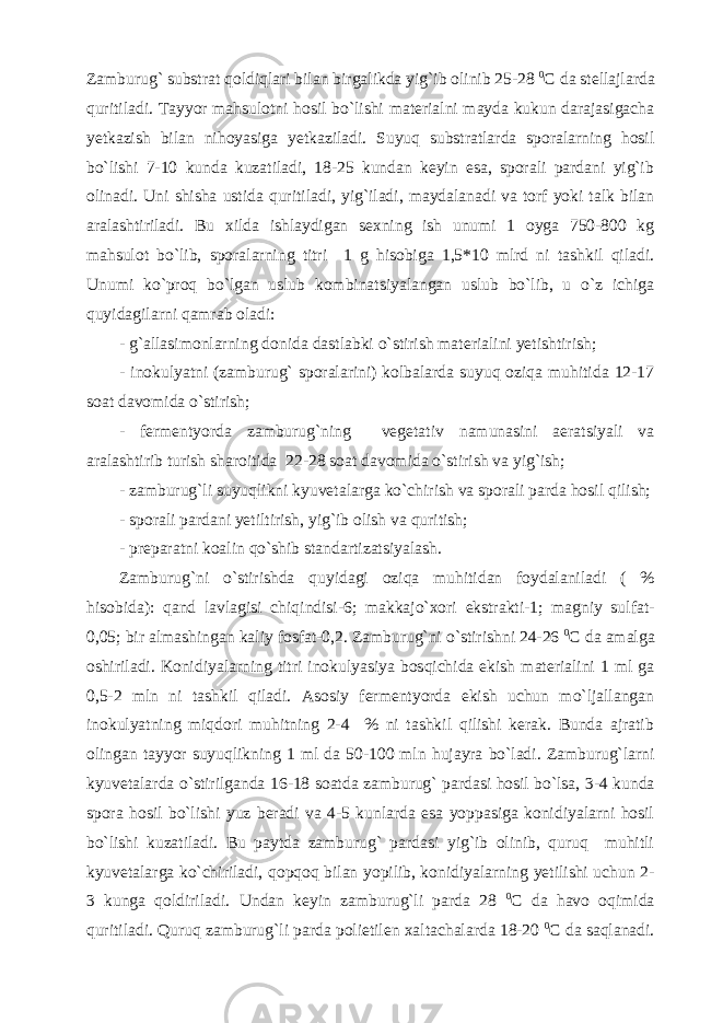 Zamburug` substrat qoldiqlari bilan birgalikda yig`ib olinib 25-28 0 C da stellajlarda quritiladi. Tayyor mahsulotni hosil bo`lishi materialni mayda kukun darajasigacha yetkazish bilan nihoyasiga yetkaziladi. Suyuq substratlarda sporalarning hosil bo`lishi 7-10 kunda kuzatiladi, 18-25 kundan keyin esa, sporali pardani yig`ib olinadi. Uni shisha ustida quritiladi, yig`iladi, maydalanadi va torf yoki talk bilan aralashtiriladi. Bu xilda ishlaydigan sexning ish unumi 1 oyga 750-800 kg mahsulot bo`lib, sporalarning titri 1 g hisobiga 1,5*10 mlrd ni tashkil qiladi. Unumi ko`proq bo`lgan uslub kombinatsiyalangan uslub bo`lib, u o`z ichiga quyidagilarni qamrab oladi: - g`allasimonlarning donida dastlabki o`stirish materialini yetishtirish; - inokulyatni (zamburug` sporalarini) kolbalarda suyuq oziqa muhitida 12-17 soat davomida o`stirish; - fermentyorda zamburug`ning vegetativ namunasini aeratsiyali va aralashtirib turish sharoitida 22-28 soat davomida o`stirish va yig`ish; - zamburug`li suyuqlikni kyuvetalarga ko`chirish va sporali parda hosil qilish; - sporali pardani yetiltirish, yig`ib olish va quritish; - preparatni koalin qo`shib standartizatsiyalash. Zamburug`ni o`stirishda quyidagi oziqa muhitidan foydalaniladi ( % hisobida): qand lavlagisi chiqindisi-6; makkajo`xori ekstrakti-1; magniy sulfat- 0,05; bir almashingan kaliy fosfat-0,2. Zamburug`ni o`stirishni 24-26 0 C da amalga oshiriladi. Konidiyalarning titri inokulyasiya bosqichida ekish materialini 1 ml ga 0,5-2 mln ni tashkil qiladi. Asosiy fermentyorda ekish uchun mo`ljallangan inokulyatning miqdori muhitning 2-4 % ni tashkil qilishi kerak. Bunda ajratib olingan tayyor suyuqlikning 1 ml da 50-100 mln hujayra bo`ladi. Zamburug`larni kyuvetalarda o`stirilganda 16-18 soatda zamburug` pardasi hosil bo`lsa, 3-4 kunda spora hosil bo`lishi yuz beradi va 4-5 kunlarda esa yoppasiga konidiyalarni hosil bo`lishi kuzatiladi. Bu paytda zamburug` pardasi yig`ib olinib, quruq muhitli kyuvetalarga ko`chiriladi, qopqoq bilan yopilib, konidiyalarning yetilishi uchun 2- 3 kunga qoldiriladi. Undan keyin zamburug`li parda 28 0 C da havo oqimida quritiladi. Quruq zamburug`li parda polietilen xaltachalarda 18-20 0 C da saqlanadi. 