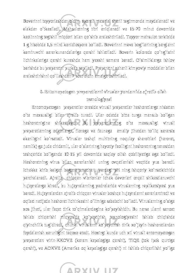 Boverinni tayyorlashdan oldin sporali material sharli tegirmonda maydalanadi va elakdan o`tkaziladi. Mahsulotning titri aniqlanadi va 15-20 minut davomida kaolinning tegishli miqdori bilan qo`shib aralashtiriladi. Tayyor mahsulot tarkibida 1 g hisobida 1,5 mlrd konidiospora bo`ladi. Boverinni meva bog`larining barglarni kemiruvchi zararkunandalariga qarshi ishlatiladi. Boverin kolorada qo`ng`izini lichinkalariga qarshi kurashda ham yaxshi samara beradi. O`simliklarga ishlov berishda bu preparatni purkab sepiladi. Preparatni zaharli kimyoviy moddalar bilan aralashtirishni qo`llashdan 2 soat oldin amalga oshiriladi. 6. Entomopatogen preparatlarni viruslar yordamida ajratib olish texnologiyasi Entomopatogen preparatlar orasida virusli preparatlar hashoratlarga nisbatan o`ta maxsusligi bilan ajralib turadi. Ular odatda bitta turga mansub bo`lgan hashoratnigina shikastlaydi. Bu preparatlarning o`ta maxsusligi virusli preparatlarning odamlarga, floraga va faunaga amaliy jihatdan to`liq zararsiz ekanligini ko`rsatadi. Viruslar tashqi muhitning noqulay sharoitlari (harorat, namlik) ga juda chidamli, ular o`zlarining hayotiy faolligini hashoratning tanasidan tashqarida bo`lganda 10-15 yil davomida saqlay olish qobiliyatiga ega bo`ladi. Hashoratning virus bilan zararlanishi uning ovqatlanishi vaqtida yuz beradi. Ichakka kirib kelgan begona-tanacha u yerdagi pH ning ishqoriy ko`rsatkichida parchalanadi. Ajralib chiqqan vibrionlar ichak devorlari orqali shikastlanuvchi hujayralarga kiradi, bu hujayralarning yadrolarida viruslarning replikatsiyasi yuz beradi. Hujayralardan ajralib chiqqan viruslar boshqa hujayralarni zararlantiradi va oqibat natijada hashorat lichinkasini o`limiga sababchi bo`ladi. Viruslarning o`ziga xos jihati, ular faqat tirik to`qimalardagina ko`payishidir. Bu narsa ularni sanoat ishlab chiqarishi miqyosida ko`paytirish texnologiyasini ishlab chiqishda qiyinchilik tug`diradi, chunki viruslarni ko`paytirish tirik xo`jayin-hashoratlardan foydalanish zarurligini taqozo etadi. Hozirgi kunda uch xil virusli entomopatogen preparatlar: virin-KKOVE (karam kapalagiga qarshi), TIQE (tok ipak qurtiga qarshi), va AOKVE (Amerika oq kapalagiga qarshi) ni ishlab chiqarilishi yo`lga 