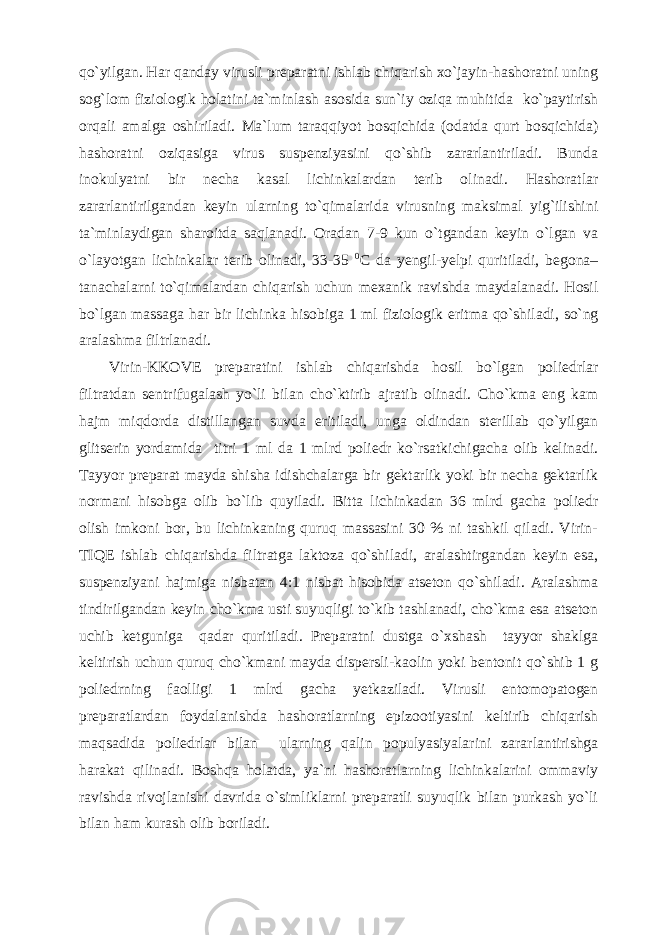 qo`yilgan. Har qanday virusli preparatni ishlab chiqarish xo`jayin-hashoratni uning sog`lom fiziologik holatini ta`minlash asosida sun`iy oziqa muhitida ko`paytirish orqali amalga oshiriladi. Ma`lum taraqqiyot bosqichida (odatda qurt bosqichida) hashoratni oziqasiga virus suspenziyasini qo`shib zararlantiriladi. Bunda inokulyatni bir necha kasal lichinkalardan terib olinadi. Hashoratlar zararlantirilgandan keyin ularning to`qimalarida virusning maksimal yig`ilishini ta`minlaydigan sharoitda saqlanadi. Oradan 7-9 kun o`tgandan keyin o`lgan va o`layotgan lichinkalar terib olinadi, 33-35 0 C da yengil-yelpi quritiladi, begona– tanachalarni to`qimalardan chiqarish uchun mexanik ravishda maydalanadi. Hosil bo`lgan massaga har bir lichinka hisobiga 1 ml fiziologik eritma qo`shiladi, so`ng aralashma filtrlanadi. Virin- KK OVE preparatini ishlab chiqarishda hosil bo`lgan poliedrlar filtratdan sentrifugalash yo`li bilan cho`ktirib ajratib olinadi. Cho`kma eng kam hajm miqdorda distillangan suvda eritiladi, unga oldindan sterillab qo`yilgan glitserin yordamida titri 1 ml da 1 mlrd poliedr ko`rsatkichigacha olib kelinadi. Tayyor preparat mayda shisha idishchalarga bir gektarlik yoki bir necha gektarlik normani hisobga olib bo`lib quyiladi. Bitta lichinkadan 36 mlrd gacha poliedr olish imkoni bor, bu lichinkaning quruq massasini 30 % ni tashkil qiladi. Virin- TIQ E i shlab chiqarishda filtratga laktoza qo`shiladi, aralashtirgandan keyin esa, suspenziyani hajmiga nisbatan 4:1 nisbat hisobida atseton qo`shiladi. Aralashma tindirilgandan keyin cho`kma usti suyuqligi to`kib tashlanadi, cho`kma esa atseton uchib ketguniga qadar quritiladi. Preparatni dustga o`xshash tayyor shaklga keltirish uchun quruq cho`kmani mayda dispersli-kaolin yoki bentonit qo`shib 1 g poliedrning faolligi 1 mlrd gacha yetkaziladi. Virusli entomopatogen preparatlardan foydalanishda hashoratlarning epizootiyasini keltirib chiqarish maqsadida poliedrlar bilan ularning qalin populyasiyalarini zararlantirishga harakat qilinadi. Boshqa holatda, ya`ni hashoratlarning lichinkalarini ommaviy ravishda rivojlanishi davrida o`simliklarni preparatli suyuqlik bilan purkash yo`li bilan ham kurash olib boriladi. 