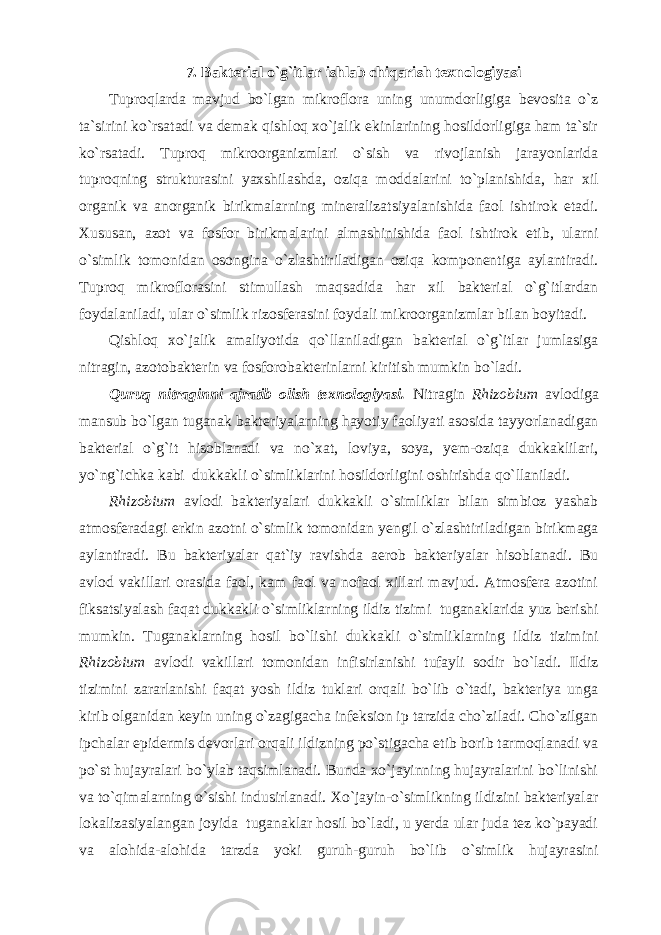 7. Bakterial o`g`itlar ishlab chiqarish texnologiyasi Tuproqlarda mavjud bo`lgan mikroflora uning unumdorligiga bevosita o`z ta`sirini ko`rsatadi va demak qishloq xo`jalik ekinlarining hosildorligiga ham ta`sir ko`rsatadi. Tuproq mikroorganizmlari o`sish va rivojlanish jarayonlarida tuproqning strukturasini yaxshilashda, oziqa moddalarini to`planishida, har xil organik va anorganik birikmalarning mineralizatsiyalanishida faol ishtirok etadi. Xususan, azot va fosfor birikmalarini almashinishida faol ishtirok etib, ularni o`simlik tomonidan osongina o`zlashtiriladigan oziqa komponentiga aylantiradi. Tuproq mikroflorasini stimullash maqsadida har xil bakterial o`g`itlardan foydalaniladi, ular o`simlik rizosferasini foydali mikroorganizmlar bilan boyitadi. Qishloq xo`jalik amaliyotida qo`llaniladigan bakterial o`g`itlar jumlasiga nitragin, azotobakterin va fosforobakterinlarni kiritish mumkin bo`ladi. Quruq nitraginni ajratib olish texnologiyasi. Nitragin Rhizobium avlodiga mansub bo`lgan tuganak bakteriyalarning hayotiy faoliyati asosida tayyorlanadigan bakterial o`g`it hisoblanadi va no`xat, loviya, soya, yem-oziqa dukkaklilari, yo`ng`ichka kabi dukkakli o`simliklarini hosildorligini oshirishda qo`llaniladi. Rhizobium avlodi bakteriyalari dukkakli o`simliklar bilan simbioz yashab atmosferadagi erkin azotni o`simlik tomonidan yengil o`zlashtiriladigan birikmaga aylantiradi. Bu bakteriyalar qat`iy ravishda aerob bakteriyalar hisoblanadi. Bu avlod vakillari orasida faol, kam faol va nofaol xillari mavjud. Atmosfera azotini fiksatsiyalash faqat dukkakli o`simliklarning ildiz tizimi tuganaklarida yuz berishi mumkin. Tuganaklarning hosil bo`lishi dukkakli o`simliklarning ildiz tizimini Rhizobium avlodi vakillari tomonidan infisirlanishi tufayli sodir bo`ladi. Ildiz tizimini zararlanishi faqat yosh ildiz tuklari orqali bo`lib o`tadi, bakteriya unga kirib olganidan keyin uning o`zagigacha infeksion ip tarzida cho`ziladi. Cho`zilgan ipchalar epidermis devorlari orqali ildizning po`stigacha etib borib tarmoqlanadi va po`st hujayralari bo`ylab taqsimlanadi. Bunda xo`jayinning hujayralarini bo`linishi va to`qimalarning o`sishi indusirlanadi. Xo`jayin-o`simlikning ildizini bakteriyalar lokalizasiyalangan joyida tuganaklar hosil bo`ladi, u yerda ular juda tez ko`payadi va alohida-alohida tarzda yoki guruh-guruh bo`lib o`simlik hujayrasini 