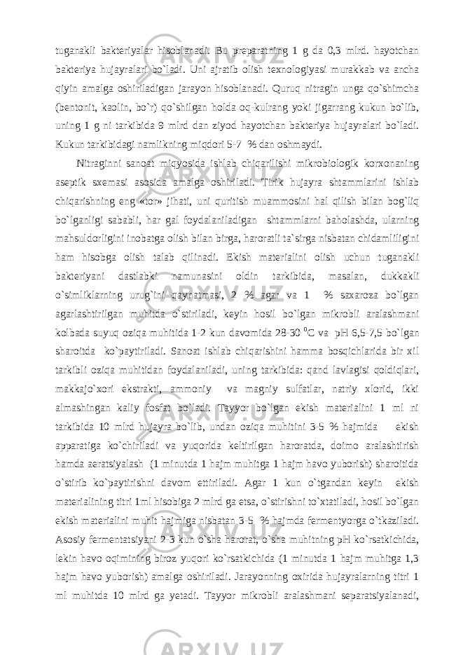 tuganakli bakteriyalar hisoblanadi. Bu preparatning 1 g da 0,3 mlrd. hayotchan bakteriya hujayralari bo`ladi. Uni ajratib olish texnologiyasi murakkab va ancha qiyin amalga oshiriladigan jarayon hisoblanadi. Quruq nitragin unga qo`shimcha (bentonit, kaolin, bo`r) qo`shilgan holda oq-kulrang yoki jigarrang kukun bo`lib, uning 1 g ni tarkibida 9 mlrd dan ziyod hayotchan bakteriya hujayralari bo`ladi. Kukun tarkibidagi namlikning miqdori 5-7 % dan oshmaydi. Nitraginni sanoat miqyosida ishlab chiqarilishi mikrobiologik korxonaning aseptik sxemasi asosida amalga oshiriladi. Tirik hujayra shtammlarini ishlab chiqarishning eng «tor» jihati, uni quritish muammosini hal qilish bilan bog`liq bo`lganligi sababli, har gal foydalaniladigan shtammlarni baholashda, ularning mahsuldorligini inobatga olish bilan birga, haroratli ta`sirga nisbatan chidamliligini ham hisobga olish talab qilinadi. Ekish materialini olish uchun tuganakli bakteriyani dastlabki namunasini oldin tarkibida, masalan, dukkakli o`simliklarning urug`ini qaynatmasi, 2 % agar va 1 % saxaroza bo`lgan agarlashtirilgan muhitda o`stiriladi, keyin hosil bo`lgan mikrobli aralashmani kolbada suyuq oziqa muhitida 1-2 kun davomida 28-30 0 C va pH 6,5-7,5 bo`lgan sharoitda ko`paytiriladi. Sanoat ishlab chiqarishini hamma bosqichlarida bir xil tarkibli oziqa muhitidan foydalaniladi, uning tarkibida: qand lavlagisi qoldiqlari, makkajo`xori ekstrakti, ammoniy va magniy sulfatlar, natriy xlorid, ikki almashingan kaliy fosfat bo`ladi. Tayyor bo`lgan ekish materialini 1 ml ni tarkibida 10 mlrd hujayra bo`lib, undan oziqa muhitini 3-5 % hajmida ekish apparatiga ko`chiriladi va yuqorida keltirilgan haroratda, doimo aralashtirish hamda aeratsiyalash (1 minutda 1 hajm muhitga 1 hajm havo yuborish) sharoitida o`stirib ko`paytirishni davom ettiriladi. Agar 1 kun o`tgandan keyin ekish materialining titri 1ml hisobiga 2 mlrd ga etsa, o`stirishni to`xtatiladi, hosil bo`lgan ekish materialini muhit hajmiga nisbatan 3-5 % hajmda fermentyorga o`tkaziladi. Asosiy fermentatsiyani 2-3 kun o`sha harorat, o`sha muhitning pH ko`rsatkichida, lekin havo oqimining biroz yuqori ko`rsatkichida (1 minutda 1 hajm muhitga 1,3 hajm havo yuborish) amalga oshiriladi. Jarayonning oxirida hujayralarning titri 1 ml muhitda 10 mlrd ga yetadi. Tayyor mikrobli aralashmani separatsiyalanadi, 