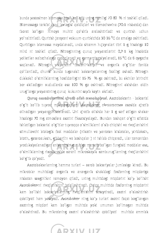 bunda pastasimon biomassa hosil bo`ladi, uning namligi 70-80 % ni tashkil qiladi. Biomassaga tarkibi qand lavlagisi qoldiqlari va tiomochevina (20:1 nisbatda) dan iborat bo`lgan himoya muhiti qo`shib aralashtiriladi va quritish uchun yo`naltiriladi. Quritish jarayoni vakuum-quritkichda 30-35 0 C da amalga oshiriladi. Quritilgan biomassa maydalanadi, unda shtamm hujayralari titri 1 g hisobiga 10 mlrd ni tashkil qiladi. Nitraginning quruq preparatlarini 0,2-1 kg hisobida polietilen xaltachalarga qadoqlanadi va germentizatsiyalanadi, 15 0 C da 6 oygacha saqlanadi. Nitragin preparatini fosforli-kaliyli va organik o`g`itlar fonida qo`llaniladi, chunki bunda tuganakli bakteriyalarning faolligi oshadi. Nitragin dukkakli o`simliklarning hosildorligini 15-25 % ga oshiradi, bu ekinlar birinchi bor ekiladigan xududlarda esa 100 % ga oshiradi. Nitraginni ekishdan oldin urug`larga preparatning quruq kukunini sepib keyin ekiladi. Quruq azotobakterinni ajratib olish texnologiyasi . Azotobakterin - bakterial o`g`it bo`lib tuproq mikroorganizmi Azotobacter chroococcum asosida ajratib olinadigan preparat hisoblanadi. Uni ajratib olishda har 1 g sarf etilgan shakar hisobiga 20 mg atmosfera azotini fiksatsiyalaydi. Bundan tashqari o`g`it sifatida ishlatilgan bakterial o`g`itlar tuproqqa o`simliklarni o`sib chiqishi va rivojlanishini stimullovchi biologik faol moddalar (nikotin va pantoten kislotalar, piridoksin, biotin, geteroauksin, gibberilin va boshqalar ) ni ishlab chiqaradi, ular tomonidan produksiyalanadigan anisomitsin guruhiga mansub bo`lgan fungisid moddalar esa, o`simliklarning rizosferasida zararli mikroskopik zamburug`larning rivojlanishini bo`g`ib qo`yadi. Azotobakterlarning hamma turlari – aerob bakteriyalar jumlasiga kiradi. Bu mikroblar muhitdagi organik va anorganik shakldagi fosforning miqdoriga nisbatan sezgirlikni namoyon qiladi, uning muhitdagi miqdorini ko`p bo`lishi Azotobakter ni rivojlanishini jadallashtiradi. Oziqa muhitida fosforning miqdorini kam bo`lishi bakteriyalarning rivojlanishini susaytiradi, azotni o`zlashtirish qobiliyati ham pasayadi. Azotobakter ning ko`p turlari azotni faqat bog`langan azotning miqdori kam bo`lgan muhitda yoki umuman bo`lmagan muhitda o`zlashtiradi. Bu mikrobning azotni o`zlashtirish qobiliyati muhitda ammiak 