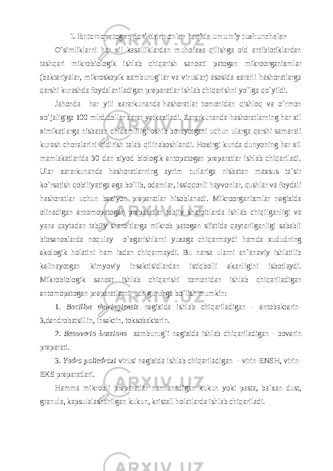 1. Entomopatogen dori-darmonlar haqida umumiy tushunchalar O`simliklarni har xil kasalliklardan muhofaza qilishga oid antibiotiklardan tashqari mikrobiologik ishlab chiqarish sanoati patogen mikroorganizmlar (bakteriyalar, mikroskopik zamburug`lar va viruslar) asosida zararli hashoratlarga qarshi kurashda foydalaniladigan preparatlar ishlab chiqarishni yo`lga qo`yildi. Jahonda har yili zararkunanda-hashoratlar tomonidan qishloq va o`rmon xo`jaligiga 100 mlrd.dollar zarar yetkaziladi. Zararkunanda-hashoratlarning har xil ximikatlarga nisbatan chidamliligi oshib borayotgani uchun ularga qarshi samarali kurash choralarini qidirish talab qilinaboshlandi. Hozirgi kunda dunyoning har xil mamlakatlarida 30 dan ziyod biologik entopatogen preparatlar ishlab chiqariladi. Ular zararkunanda hashoratlarning ayrim turlariga nisbatan maxsus ta`sir ko`rsatish qobiliyatiga ega bo`lib, odamlar, issiqqonli hayvonlar, qushlar va foydali hashoratlar uchun beziyon preparatlar hisoblanadi. Mikroorganizmlar negizida olinadigan entomopatogen preparatlar tabiiy sharoitlarda ishlab chiqilganligi va yana qaytadan tabiiy sharoitlarga mikrob patogen sifatida qaytarilganligi sababli biosenozlarda noqulay o`zgarishlarni yuzaga chiqarmaydi hamda xududning ekologik holatini ham izdan chiqarmaydi. Bu narsa ularni an`anaviy ishlatilib kelinayotgan kimyoviy insektisidlardan istiqbolli ekanligini isbotlaydi. Mikrobiologik sanoat ishlab chiqarishi tomonidan ishlab chiqariladigan entomopatogen preparatlarni uch guruhga bo`lish mumkin: 1. Bacillus thuringiensis negizida ishlab chiqariladigan - entobakterin- 3,dendrobatsillin, insektin, toksobakterin. 2. Beauveria bassiana zamburug`i negizida ishlab chiqariladigan - boverin preparati. 3. Yadro poliedrozi virusi negizida ishlab chiqariladigan - virin-ENSH, virin- EKS preparatlari. Hamma mikrobli preparatlar namlanadigan kukun yoki pasta, ba`zan dust, granula, kapsulalashtirilgan kukun, kristall holatlarda ishlab chiqariladi. 