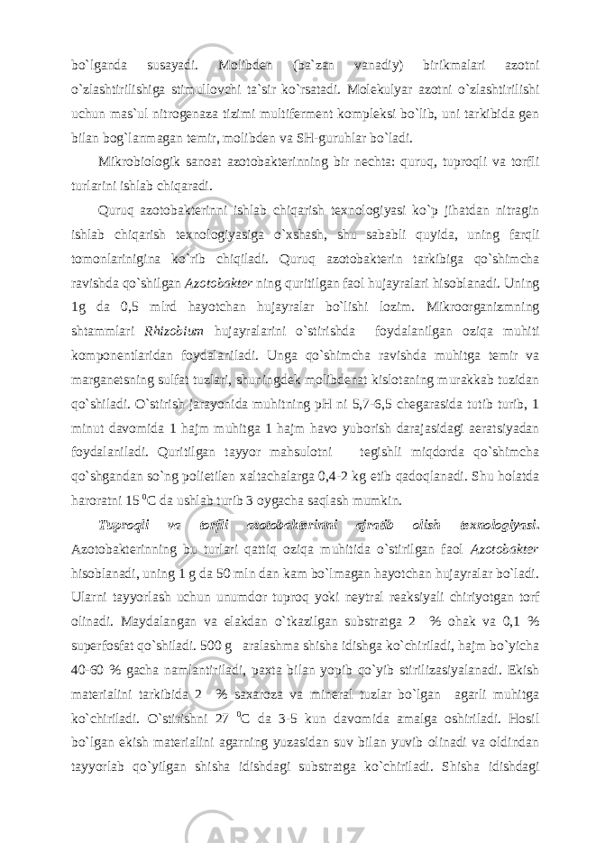 bo`lganda susayadi. Molibden (ba`zan vanadiy) birikmalari azotni o`zlashtirilishiga stimullovchi ta`sir ko`rsatadi. Molekulyar azotni o`zlashtirilishi uchun mas`ul nitrogenaza tizimi multiferment kompleksi bo`lib, uni tarkibida gen bilan bog`lanmagan temir, molibden va SH-guruhlar bo`ladi. Mikrobiologik sanoat azotobakterinning bir nechta: quruq, tuproqli va torfli turlarini ishlab chiqaradi. Quruq azotobakterinni ishlab chiqarish texnologiyasi ko`p jihatdan nitragin ishlab chiqarish texnologiyasiga o`xshash, shu sababli quyida, uning farqli tomonlarinigina ko`rib chiqiladi. Quruq azotobakterin tarkibiga qo`shimcha ravishda qo`shilgan Azotobakter ning quritilgan faol hujayralari hisoblanadi. Uning 1g da 0,5 mlrd hayotchan hujayralar bo`lishi lozim. Mikroorganizmning shtammlari Rhizobium hujayralarini o`stirishda foydalanilgan oziqa muhiti komponentlaridan foydalaniladi. Unga qo`shimcha ravishda muhitga temir va marganetsning sulfat tuzlari, shuningdek molibdenat kislotaning murakkab tuzidan qo`shiladi. O`stirish jarayonida muhitning pH ni 5,7-6,5 chegarasida tutib turib, 1 minut davomida 1 hajm muhitga 1 hajm havo yuborish darajasidagi aeratsiyadan foydalaniladi. Quritilgan tayyor mahsulotni tegishli miqdorda qo`shimcha qo`shgandan so`ng polietilen xaltachalarga 0,4-2 kg etib qadoqlanadi. Shu holatda haroratni 15 0 C da ushlab turib 3 oygacha saqlash mumkin. Tuproqli va torfli azotobakterinni ajratib olish texnologiyasi . Azotobakterinning bu turlari qattiq oziqa muhitida o`stirilgan faol Azotobakter hisoblanadi, uning 1 g da 50 mln dan kam bo`lmagan hayotchan hujayralar bo`ladi. Ularni tayyorlash uchun unumdor tuproq yoki neytral reaksiyali chiriyotgan torf olinadi. Maydalangan va elakdan o`tkazilgan substratga 2 % ohak va 0,1 % superfosfat qo`shiladi. 500 g aralashma shisha idishga ko`chiriladi, hajm bo`yicha 40-60 % gacha namlantiriladi, paxta bilan yopib qo`yib stirilizasiyalanadi. Ekish materialini tarkibida 2 % saxaroza va mineral tuzlar bo`lgan agarli muhitga ko`chiriladi. O`stirishni 27 0 C da 3-5 kun davomida amalga oshiriladi. Hosil bo`lgan ekish materialini agarning yuzasidan suv bilan yuvib olinadi va oldindan tayyorlab qo`yilgan shisha idishdagi substratga ko`chiriladi. Shisha idishdagi 