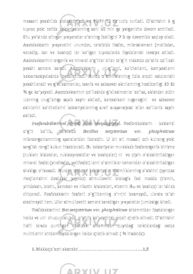 massani yaxshilab aralashtiriladi va 25-27 0 C da tutib turiladi. O`stirishni 1 g tuproq yoki torfda bakteriyalarning soni 50 mln ga yetganicha davom ettiriladi. Shu yo`sinda olingan preparatlar o`zining faolligini 2-3 oy davomida saqlay oladi. Azotobakterin preparatini unumdor, tarkibida fosfor, mikroelement (molibden, vanadiy, bor va boshqa) lar bo`lgan tuproqlarda foydalanish tavsiya etiladi. Azotobakterinni organik va mineral o`g`itlar bilan to`g`ri nisbatda qo`shib qo`llash yaxshi samara beradi. Azotobakterin urug`larni, ko`chatlarni, kompostlarni bakterizasiyalashda foydalaniladi. Bunda o`simliklarning ildiz orqali oziqlanishi yaxshilanadi va g`allasimonlar, texnik va sabzavot ekinlarining hosildorligi 10-15 % ga ko`payadi. Azotobakterinni qo`llashda g`allasimonlar bo`lsa, ekishdan oldin ularning urug`lariga sepib keyin ekiladi, kartoshkani tuganagini va sabzavot ekinlarini ko`chatlarini bakteriyalarning suvli suspenziyasi bilan xo`llanib keyin ekiladi. Fosforobakterin ni ajratib olish texnologiyasi . Fosforobakterin - bakterial o`g`it bo`lib, tarkibida Bacillus megaterium var . phosphaticum mikroorganizmining sporalaridan iboratdir. U bir xil massali och-kulrang yoki sarg`ish rangli kukun hisoblanadi. Bu bakteriyalar murakkab fosfororganik birikma (nuklein kislotalar, nukleoproteidlar va boshqalar) ni va qiyin o`zlashtiriladigan mineral fosfat (pirofosfat, polifosfat) larni o`simliklar tomonidan o`zlashtiriladigan shaklga o`tkazadi. Bundan tashqari bakteriyalar o`simliklarning o`sishini (ayniqsa rivojlanishini dastlabki paytida) stimullovchi biologik faol modda (tiamin, piridoksin, biotin, pantoten va nikotin kislotalari, vitamin B 12 va boshqa) lar ishlab chiqaradi. Fosfobakterin fosforli o`g`itlarning o`rnini bosmaydi, ularsiz ta`sir etaolmaydi ham. Ular stimullovchi samara beradigan preparatlar jumlasiga kiradi. Fosfobakterinni Bac.megaterium var. phosphaticum shtammidan foydalangan holda va uni chuqur uslubda o`stirib ko`paytirish orqali ajratib olinadi. O`stirishni liofil tarzda quritilgan dastlabki shtammdan quyidagi tarkiblardagi oziqa muhitlarini biridan foydalangan holda ajratib olinadi ( % hisobida): 1 . Makkajo`xori ekstrakti…………………………………….1,8 