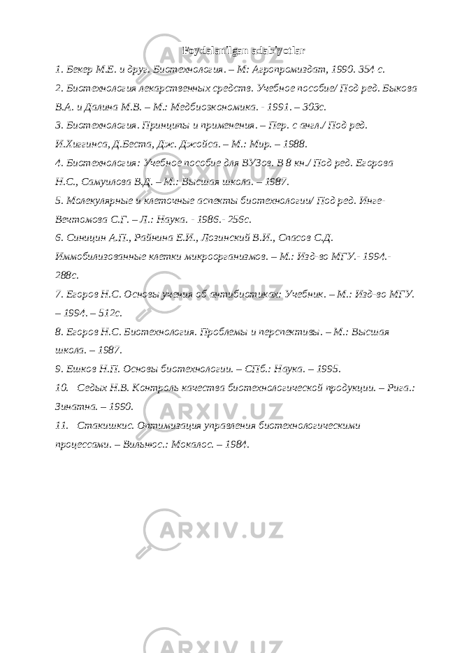 Foydalanilgan adabiyotlar 1. Бекер М.Е. и друг. Биотехнология. – М: Агропромиздат, 1990. 354 с. 2. Биотехнология лекарственных средств. Учебное пособие/ Под ред. Быкова В.А. и Далина М.В. – М.: Медбиоэкономика. - 1991. – 303с. 3. Биотехнология. Принципы и применения. – Пер. с англ./ Под ред. И.Хиггинса, Д.Беста, Дж. Джойса. – М.: Мир. – 1988. 4. Биотехнология: Учебное пособие для ВУЗов. В 8 кн./ Под ред. Егорова Н.С., Самуилова В.Д. – М.: Высшая школа. – 1987. 5. Молекулярные и клеточные аспекты биотехнологии/ Под ред. Инге- Вечтомова С.Г. – Л.: Наука. - 1986.- 256с. 6. Синицин А.П., Райнина Е.И., Лозинский В.И., Спасов С.Д. Иммобилизованные клетки микроорганизмов. – М.: Изд-во МГУ.- 1994.- 288с. 7. Егоров Н.С. Основы учения об антибиотиках: Учебник. – М.: Изд-во МГУ. – 1994. – 512с. 8. Егоров Н.С. Биотехнология. Проблемы и перспективы. – М.: Высшая школа. – 1987. 9. Ешков Н.П. Основы биотехнологии. – СПб.: Наука. – 1995. 10. Седых Н.В. Контроль качества биотехнологической продукции. – Рига.: Зинатна. – 1990. 11. Стакишкис. Оптимизация управления биотехнологическими процессами. – Вильнюс.: Мокалос. – 1984. 