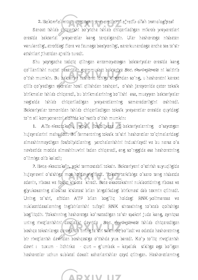 2. Bakterial entomopatogen preparatlarni ajratib olish texnologiyasi Sanoat ishlab chiqarishi bo`yicha ishlab chiqariladigan mikrob preparatlari orasida bakterial preparatlar keng tarqalgandir. Ular hashoratga nisbatan verulentligi, atrofdagi flora va faunaga beziyonligi, zararkunandaga ancha tez ta`sir etishilari jihatidan ajralib turadi. Shu paytgacha tadqiq qilingan entomopatogen bakteriyalar orasida keng qo`llanilishi nuqtai nazaridan grammusbat bakteriya Bac. thuringiensis ni keltirib o`tish mumkin. Bu bakteriya hashorat ichiga kirgandan so`ng, u hashoratni karaxt qilib qo`yadigan sporalar hosil qilishdan tashqari, o`sish jarayonida qator toksik birikmalar ishlab chiqaradi, bu birikmalarining bo`lishi esa, muayyan bakteriyalar negizida ishlab chiqariladigan preparatlarning samaradorligini oshiradi. Bakteriyalar tomonidan ishlab chiqariladigan toksik preparatlar orasida quyidagi to`rt xil komponentni alohida ko`rsatib o`tish mumkin: 1. Alfa-ekzotoksin , yoki fosfolipaza S-bakteriyalarning o`sayotgan hujayralarini mahsuloti. Bu fermentning toksik ta`siri hashoratlar to`qimalaridagi almashinmaydigan fosfolipidlaning parchalanishini indusirlaydi va bu narsa o`z navbatida modda almashinuvini izdan chiqaradi, eng so`nggida esa hashoratning o`limiga olib keladi; 2. Beta-ekzotoksin , yoki termostabil toksin. Bakteriyani o`stirish suyuqligida hujayravni o`sishiga mos holda yig`iladi. Toksin tarkibiga o`zaro teng nisbatda adenin, riboza va fosfat kislota kiradi. Beta-ekzotoksinni nukleotidning riboza va glyukozaning allosliza kislotasi bilan birgalikdagi birikmasi deb taxmin qilinadi. Uning ta`siri, aftidan ATF bilan bog`liq holdagi RNK-polimeraza va nukleotidazalarning ingibirlanishi tufayli RNK sintezining to`xtab qolishiga bog`liqdir. Toksinning hashoratga ko`rsatadigan ta`sir spektri juda keng, ayniqsa uning rivojlanishini dastlabki davrida Bac. thuringiensis ishlab chiqaradigan boshqa toksinlarga qaraganda uning ta`siri sekinroq bo`ladi va odatda hashoratning bir rivojlanish davridan boshqasiga o`tishda yuz beradi. Ko`p to`liq rivojlanish davri : tuxum - lichinka - qurt – g`umbak – kapalak sikliga ega bo`lgan hashoratlar uchun subletal dozali zaharlanishlar qayd qilingan. Hashoratlarning 