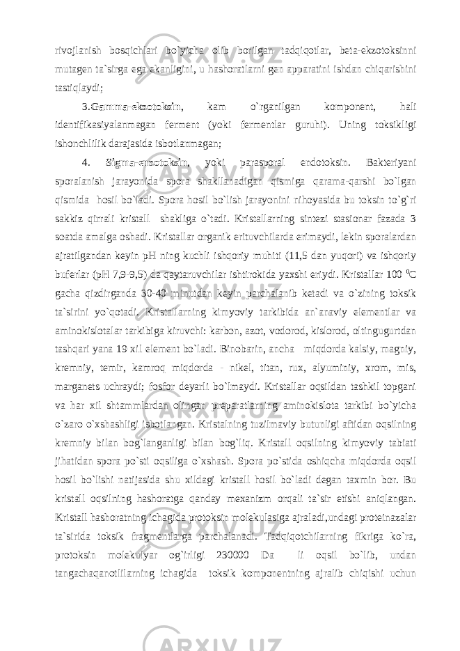 rivojlanish bosqichlari bo`yicha olib borilgan tadqiqotlar, beta-ekzotoksinni mutagen ta`sirga ega ekanligini, u hashoratlarni gen apparatini ishdan chiqarishini tastiqlaydi; 3. Gamma-ekzotoksin , kam o`rganilgan komponent, hali identifikasiyalanmagan ferment (yoki fermentlar guruhi). Uning toksikligi ishonchlilik darajasida isbotlanmagan; 4. Sigma-enzotoksin , yoki parasporal endotoksin. Bakteriyani sporalanish jarayonida spora shakllanadigan qismiga qarama-qarshi bo`lgan qismida hosil bo`ladi. Spora hosil bo`lish jarayonini nihoyasida bu toksin to`g`ri sakkiz qirrali kristall shakliga o`tadi. Kristallarning sintezi stasionar fazada 3 soatda amalga oshadi. Kristallar organik erituvchilarda erimaydi, lekin sporalardan ajratilgandan keyin pH ning kuchli ishqoriy muhiti (11,5 dan yuqori) va ishqoriy buferlar (pH 7,9-9,5) da qaytaruvchilar ishtirokida yaxshi eriydi. Kristallar 100 0 C gacha qizdirganda 30-40 minutdan keyin parchalanib ketadi va o`zining toksik ta`sirini yo`qotadi. Kristallarning kimyoviy tarkibida an`anaviy elementlar va aminokislotalar tarkibiga kiruvchi: karbon, azot, vodorod, kislorod, oltingugurtdan tashqari yana 19 xil element bo`ladi. Binobarin, ancha miqdorda kalsiy, magniy, kremniy, temir, kamroq miqdorda - nikel, titan, rux, alyuminiy, xrom, mis, marganets uchraydi; fosfor deyarli bo`lmaydi. Kristallar oqsildan tashkil topgani va har xil shtammlardan olingan preparatlarning aminokislota tarkibi bo`yicha o`zaro o`xshashligi isbotlangan. Kristalning tuzilmaviy butunligi aftidan oqsilning kremniy bilan bog`langanligi bilan bog`liq. Kristall oqsilning kimyoviy tabiati jihatidan spora po`sti oqsiliga o`xshash. Spora po`stida oshiqcha miqdorda oqsil hosil bo`lishi natijasida shu xildagi kristall hosil bo`ladi degan taxmin bor. Bu kristall oqsilning hashoratga qanday mexanizm orqali ta`sir etishi aniqlangan. Kristall hashoratning ichagida protoksin molekulasiga ajraladi,undagi proteinazalar ta`sirida toksik fragmentlarga parchalanadi. Tadqiqotchilarning fikriga ko`ra, protoksin molekulyar og`irligi 230000 Da li oqsil bo`lib, undan tangachaqanotlilarning ichagida toksik komponentning ajralib chiqishi uchun 