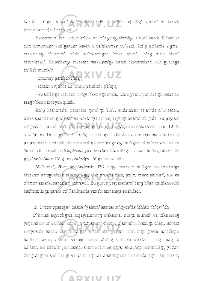 kerakli bo`lgan yuqori ko`rsatkichli pH sharoiti mavjudligi sababli bu toksik komponent ajralib chiqadi. Hashorat o`lishi uchun kristallar uning organizmiga kirishi kerak. Kristallar qurt tomonidan yutilgandan keyin u oziqlanmay qo`yadi. Ko`p xollarda sigma- toksinning birlamchi ta`sir ko`rsatadigan ichak qismi uning o`rta qismi hisoblanadi. Kristallarga nisbatan reaksiyasiga qarab hashoratlarni uch guruhga bo`lish mumkin: - umumiy paralich (falaj); - ichakning o`rta bo`limini paralichi (falaji); - kristallarga nisbatan moyillikka ega emas, lekin yaxlit preparatga nisbatan sezgirlikni namoyon qiladi. Ko`p hashoratlar uchinchi guruhga kirib: endotoksin ta`sirida o`lmasdan, balki sporalarning o`sishi va bakteriyalarning keyingi bosqichda jadal ko`payishi natijasida nobud bo`ladilar. Hozirgi kungacha sigma-endotoksinlarning 12 ta serotipi va 15 ta varianti borligi aniqlangan. Ulardan endomopatogen bakterial preparatlar ishlab chiqarishda amaliy ahamiyatga ega bo`lganlari to`rtta variantdan iborat. Ular orasida: tiringienzis yoki berliner I serotipga mansub bo`lsa, alesti - III ga, dendrolimus -IV ga va galleriya - V ga mansubdir. Ma`lumki, Bac. thuringiensis 130 turga mansub bo`lgan hashoratlarga nisbatan antogonistik ta`sirga ega, ular orasida dala, poliz, meva ekinlari, tok va o`rmon zararkunandalari uchraydi. Bu guruh preparatlarni barg bilan oziqlanuvchi hashoratlarga qarshi qo`llanilganda yaxshi samaraga erishiladi. 3. Entomopatogen bakteriyalarni sanoat miqyosida ishlab chiqarish O`stirish suyuqligida hujayralarning maksimal titriga erishish va toksinning yig`ilishini ta`minlash uchun produsentni chuqur o`stirishni hisobga oladi. Sanoat miqyosida ishlab chiqariladigan shtammlar yuqori talablarga javob beradigan bo`lishi lozim, chunki so`nggi mahsulotning sifat ko`rsatkichi ularga bog`liq bo`ladi. Bu talablar jumlasiga: shtammlarning qaysi serotipga mansubligi, yuqori darajadagi ta`sirchanligi va katta hajmda o`stirilganda mahsuldorligini saqlanishi, 