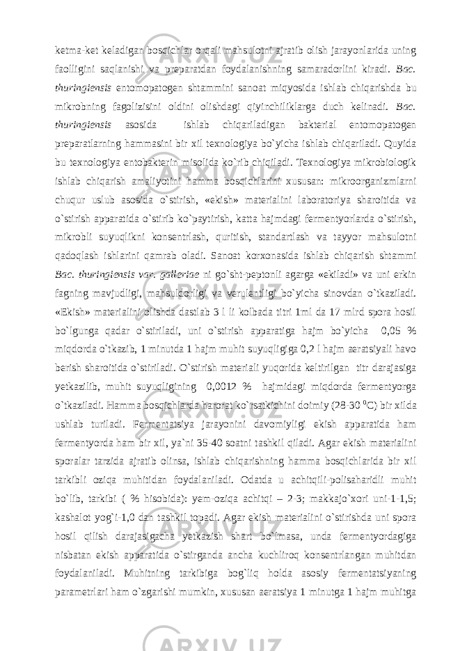 ketma-ket keladigan bosqichlar orqali mahsulotni ajratib olish jarayonlarida uning faolligini saqlanishi va preparatdan foydalanishning samaradorlini kiradi. Bac. thuringiensis entomopatogen shtammini sanoat miqyosida ishlab chiqarishda bu mikrobning fagolizisini oldini olishdagi qiyinchiliklarga duch kelinadi. Bac. thuringiensis asosida ishlab chiqariladigan bakterial entomopatogen preparatlarning hammasini bir xil texnologiya bo`yicha ishlab chiqariladi. Quyida bu texnologiya entobakterin misolida ko`rib chiqiladi. Texnologiya mikrobiologik ishlab chiqarish amaliyotini hamma bosqichlarini xususan: mikroorganizmlarni chuqur uslub asosida o`stirish, «ekish» materialini laboratoriya sharoitida va o`stirish apparatida o`stirib ko`paytirish, katta hajmdagi fermentyorlarda o`stirish, mikrobli suyuqlikni konsentrlash, quritish, standartlash va tayyor mahsulotni qadoqlash ishlarini qamrab oladi. Sanoat korxonasida ishlab chiqarish shtammi Bac. thuringiensis var. galleriae ni go`sht-peptonli agarga «ekiladi» va uni erkin fagning mavjudligi, mahsuldorligi va verulentligi bo`yicha sinovdan o`tkaziladi. «Ekish» materialini olishda dastlab 3 l li kolbada titri 1ml da 17 mlrd spora hosil bo`lgunga qadar o`stiriladi, uni o`stirish apparatiga hajm bo`yicha 0,05 % miqdorda o`tkazib, 1 minutda 1 hajm muhit suyuqligiga 0,2 l hajm aeratsiyali havo berish sharoitida o`stiriladi. O`stirish materiali yuqorida keltirilgan titr darajasiga yetkazilib, muhit suyuqligining 0,0012 % hajmidagi miqdorda fermentyorga o`tkaziladi. Hamma bosqichlarda harorat ko`rsatkichini doimiy (28-30 0 C) bir xilda ushlab turiladi. Fermentatsiya jarayonini davomiyligi ekish apparatida ham fermentyorda ham bir xil, ya`ni 35-40 soatni tashkil qiladi. Agar ekish materialini sporalar tarzida ajratib olinsa, ishlab chiqarishning hamma bosqichlarida bir xil tarkibli oziqa muhitidan foydalaniladi. Odatda u achitqili-polisaharidli muhit bo`lib, tarkibi ( % hisobida): yem-oziqa achitqi – 2-3; makkajo`xori uni-1-1,5; kashalot yog`i-1,0 dan tashkil topadi. Agar ekish materialini o`stirishda uni spora hosil qilish darajasigacha yetkazish shart bo`lmasa, unda fermentyordagiga nisbatan ekish apparatida o`stirganda ancha kuchliroq konsentrlangan muhitdan foydalaniladi. Muhitning tarkibiga bog`liq holda asosiy fermentatsiyaning parametrlari ham o`zgarishi mumkin, xususan aeratsiya 1 minutga 1 hajm muhitga 