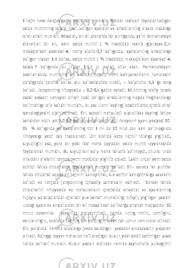 1 hajm havo darajasigacha oshirilishi mumkin. Bundan tashqari foydalaniladigan oziqa muhitining tarkibi hosil bo`lgan sporalar va kristallarning o`zaro nisbatiga ta`sir etishi mumkin. Masalan, bir xil sharoitda ish yuritganda, ya`ni fermentatsiya sharoitlari bir xil, lekin oziqa muhiti ( % hisobida): texnik glyukoza-0,7; makkajo`xori ekstrakti-4; natriy xlorid-0,2 bo`lganda, sporalarning kristallarga bo`lgan nisbati 1:1 bo`lsa, oziqa muhiti ( % hisobida): makkajo`xori ekstrakti-4; kepak-2 bo`lganda bu nisbat 1:1,7 ni tashkil qilar ekan. Fermentatsiyani boshlanishida muhitning pH boshqarilmaydi, muhit komponentlarini hammasini qo`shganda qancha bo`lsa shu ko`rsatkichda turadi, u ko`pincha 6,3 ga teng bo`ladi. Jarayonning nihoyasida u 8,0-8,5 gacha oshadi. Muhitning tabiiy tarzda asosli xossani namoyon qilishi hosil bo`lgan kristallarning mayda fragmentlarga bo`linishiga olib kelishi mumkin, bu esa ularni keyingi bosqichlarda ajratib olish texnologiyasini qiyinlashtiradi. Shu sababli mahsulotli suyuqlikka keyingi ishlov berishdan oldin pH 6,0-6,2 gacha nordonlashtiriladi. Jarayonni sporulyasiyasi 90- 95 % bo`lganda va sporalarning titri 1 ml da 10 mlrd dan kam bo`lmaganda nihoyasiga yetdi deb hisoblanadi. Uni alohida katta hajmli idishga yig`iladi, suyuqligini esa, yana bir yoki ikki marta qaytadan oziqa muhiti tayyorlashda foydalanish mumkin. Bu suyuqlikni ko`p marta ishlatib bo`lmaydi, chunki unda mikrobni o`sishini tormozlovchi moddalar yig`ilib qoladi. Lekin undan yem-oziqa achitqi ishlab chiqarishda foydalanish mumkin bo`ladi. Shu asnoda ish yuritish ishlab chiqarish oqovalari hajmini kamaytirish, suv sarfini kamaytirishga sababchi bo`ladi va natijada jarayonning iqtisodiy samarasini oshiradi. Sanoat ishlab chiqarishini nihoyasida va mahsulotlarni ajratishda kristallar va sporalarning hujayra po`stloqlaridan ajralishi yuz berishi mumkinligi tufayli, yig`ilgan pastani undagi spora va kristallardan bir xil massa hosil bo`lishiga erishish maqsadida 30 minut davomida yaxshilab aralashtiriladi, hamda uning titrini, namligini, verulentligini, tarkibida fagning bor-yo`qligini tekshirish uchun namunalar olinadi. Shu yo`sinda hamma talablarga javob beradigan pastadan entobakterin preparati olinadi. So`nggi tayyor mahsulot ho`llanadigan kukun yoki stabillashtirilgan pasta holida bo`lishi mumkin. Kukun pastani oldindan namlab keyinchalik purkagichli 