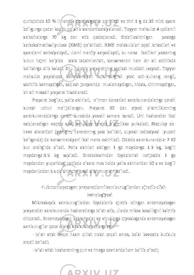 quritqichda 10 % li namlik darajasigacha quritiladi va titri 1 g da 30 mlrd spora bo`lgunga qadar kaolin qo`shib standartizatsiyalanadi. Tayyor mahsulot 4-qatlamli xaltachalarga 20 kg dan etib qadoqlanadi. Stabillashtirilgan pastaga karboksimetilsellyuloza (KMS) qo`shiladi. KMS molekulalari oqsil kristallari va sporalarni sorbsiyalaydi, ularni manfiy zaryadlaydi, bu narsa faollikni pastaning butun hajmi bo`ylab tekis taqsimlanishi, konservantni ham bir xil zichlikda bo`lishiga olib keladi. Shu holatda preparatning saqlash muddati uzayadi. Tayyor mahsulot yopishqoq konsistensiyali oqish-sarg`ish yoki och-kulrang rangli, sochilib ketmaydigan, saqlash jarayonida muzlamaydigan, hidsiz, chirimaydigan, bir xil massali preparat hisoblanadi. Preparat bog`lar, poliz ekinlari, o`rmon daraxtlari zararkunandalariga qarshi kurash uchun mo`ljallangan. Preparat 60 dan ziyod o`simliklarning zararkunandalariga qarshi kurashda yaxshi samara beradi. Uni hashoratlar faol oziqlanadigan vaqtda suvli emulsiya tarzida o`simlikka purkaladi. Noqulay ob- havo sharoitlari (yomg`ir, haroratning past bo`lishi, quyosh radiasiyasi yuqori bo`lganda) da konsentratsiyani ikki marta oshiriladi. Odatda zararkunandalar 2-10 kun oralig`ida o`ladi. Poliz ekinlari ekilgan 1 ga maydonga 1-3 kg, bog`li maydonga-3-5 kg sepiladi. Entobakterindan foydalanish natijasida 1 ga maydondan yuqoridagi tartibda o`zaro mos holda poliz ekinlaridan 50 s va bog`li maydonlardan 5 s qo`shimcha hosil olish mumkin bo`ladi. 4. Entomopatogen preparatlarni zamburug`lardan ajratib olish texnologiyasi Mikroskopik zamburug`lardan foydalanib ajratib olingan entomopatogen preparatlar zararkunanda-hashoratlarga ta`sir etib, ularda mikoz kasalligini keltirib chiqaradi. Entomopatogen bakteriyalar va viruslarga qiyoslaganda entomopatogen zamburug`lar qator o`ziga xos xususiyatlarga ega: - ta`sir etish ovqat hazm qilish trakti orqali emas, balki bevosita kutikula orqali bo`ladi; - ta`sir etish hashoratning qurt va imago davrlarida ham bo`lib o`tadi; 