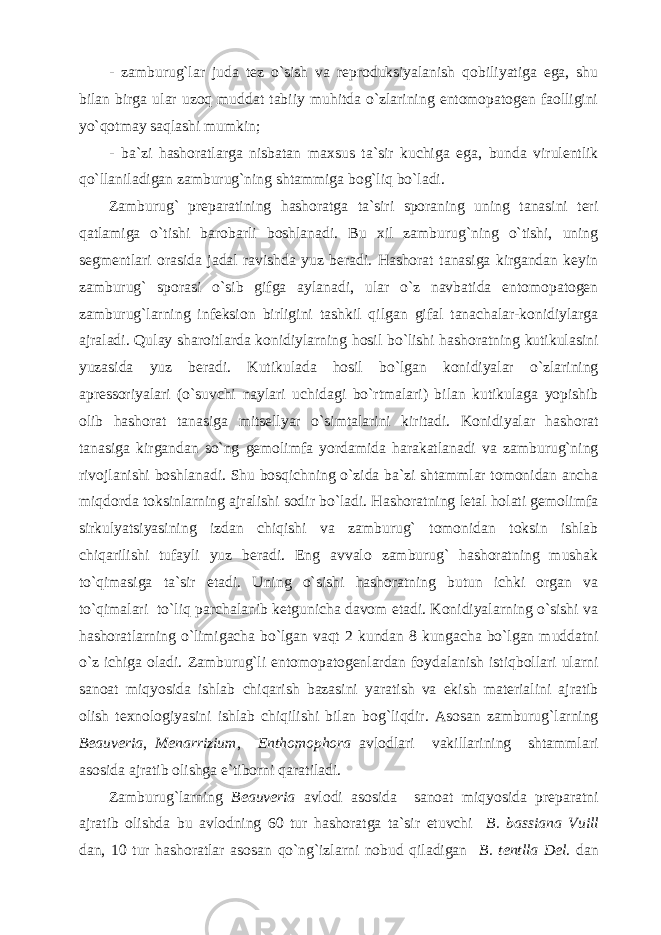 - zamburug`lar juda tez o`sish va reproduksiyalanish qobiliyatiga ega, shu bilan birga ular uzoq muddat tabiiy muhitda o`zlarining entomopatogen faolligini yo`qotmay saqlashi mumkin; - ba`zi hashoratlarga nisbatan maxsus ta`sir kuchiga ega, bunda virulentlik qo`llaniladigan zamburug`ning shtammiga bog`liq bo`ladi. Zamburug` preparatining hashoratga ta`siri sporaning uning tanasini teri qatlamiga o`tishi barobarli boshlanadi. Bu xil zamburug`ning o`tishi, uning segmentlari orasida jadal ravishda yuz beradi. Hashorat tanasiga kirgandan keyin zamburug` sporasi o`sib gifga aylanadi, ular o`z navbatida entomopatogen zamburug`larning infeksion birligini tashkil qilgan gifal tanachalar-konidiylarga ajraladi. Qulay sharoitlarda konidiylarning hosil bo`lishi hashoratning kutikulasini yuzasida yuz beradi. Kutikulada hosil bo`lgan konidiyalar o`zlarining apressoriyalari (o`suvchi naylari uchidagi bo`rtmalari) bilan kutikulaga yopishib olib hashorat tanasiga mitsellyar o`simtalarini kiritadi. Konidiyalar hashorat tanasiga kirgandan so`ng gemolimfa yordamida harakatlanadi va zamburug`ning rivojlanishi boshlanadi. Shu bosqichning o`zida ba`zi shtammlar tomonidan ancha miqdorda toksinlarning ajralishi sodir bo`ladi. Hashoratning letal holati gemolimfa sirkulyatsiyasining izdan chiqishi va zamburug` tomonidan toksin ishlab chiqarilishi tufayli yuz beradi. Eng avvalo zamburug` hashoratning mushak to`qimasiga ta`sir etadi. Uning o`sishi hashoratning butun ichki organ va to`qimalari to`liq parchalanib ketgunicha davom etadi. Konidiyalarning o`sishi va hashoratlarning o`limigacha bo`lgan vaqt 2 kundan 8 kungacha bo`lgan muddatni o`z ichiga oladi. Zamburug`li entomopatogenlardan foydalanish istiqbollari ularni sanoat miqyosida ishlab chiqarish bazasini yaratish va ekish materialini ajratib olish texnologiyasini ishlab chiqilishi bilan bog`liqdir. Asosan zamburug`larning Beauveria , Menarrizium , Enthomophora avlodlari vakillarining shtammlari asosida ajratib olishga e`tiborni qaratiladi. Zamburug`larning Beauveria avlodi asosida sanoat miqyosida preparatni ajratib olishda bu avlodning 60 tur hashoratga ta`sir etuvchi B. bassiana Vuill dan, 10 tur hashoratlar asosan qo`ng`izlarni nobud qiladigan B. tentlla Del . dan 