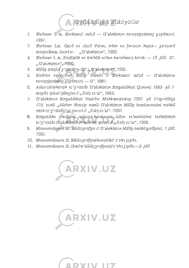 Foydalanilgan adabiyotlar 1. Karimov I. A. Barkamol avlod — O‘zbekiston taraqqiyotining poydevori. 1997. 2. Karimov I.A. Ozod va obod Vatan, erkin va farovon hayot— pirovard maqsadimiz. Asarlar . - „ O ‘ zbekiston“, 2000. 3. Karimov I. A. Xavfsizlik va tinchlik uchun kurashmoq kerak. — 10- jild. O’. „O‘zbekiston“, 2000. 4. Milliy istiqlol g‘oyasi. — O’. „O‘zbekiston“, 2001. 5. Kadrlar tayyorlash Milliy dasturi // Barkamol avlod — O‘zbekiston taraqqiyotining poydevori. — O’. 1987. 6. Axborotlashtirish to‘g‘risida O‘zbekiston Respublikasi Qonuni: 1993- yil 7- mayda qabul qilingan // „Xalq so‘zi“, 1993. 7. O‘zbekiston Respublikasi Vazirlar Mahkamasining 2002- yil 12apreldagi 123- sonli „Alisher Navoiy nomli O‘zbekiston Milliy kutubxonasini tashkil etish to‘g‘risida“gi qarori // „Xalq so‘zi“. 2002. 8. Respublika aholisini axborot-kutubxona bilan ta’minlashni tashkiletish to‘g‘risida O‘zbekiston Prezidenti qarori // „Xalq so‘zi“, 2006. 9. Mamatraimova H. Bibliografiya // O‘zbekiston Milliy ensiklopediyasi. 2-jild. 2001. 10. Mamatraimova H. Bibliografiyashunoslik// o‘sha joyda. 11. Mamatraimova H. Davlat bibliografiyasi//o‘sha joyda.—3- jild 