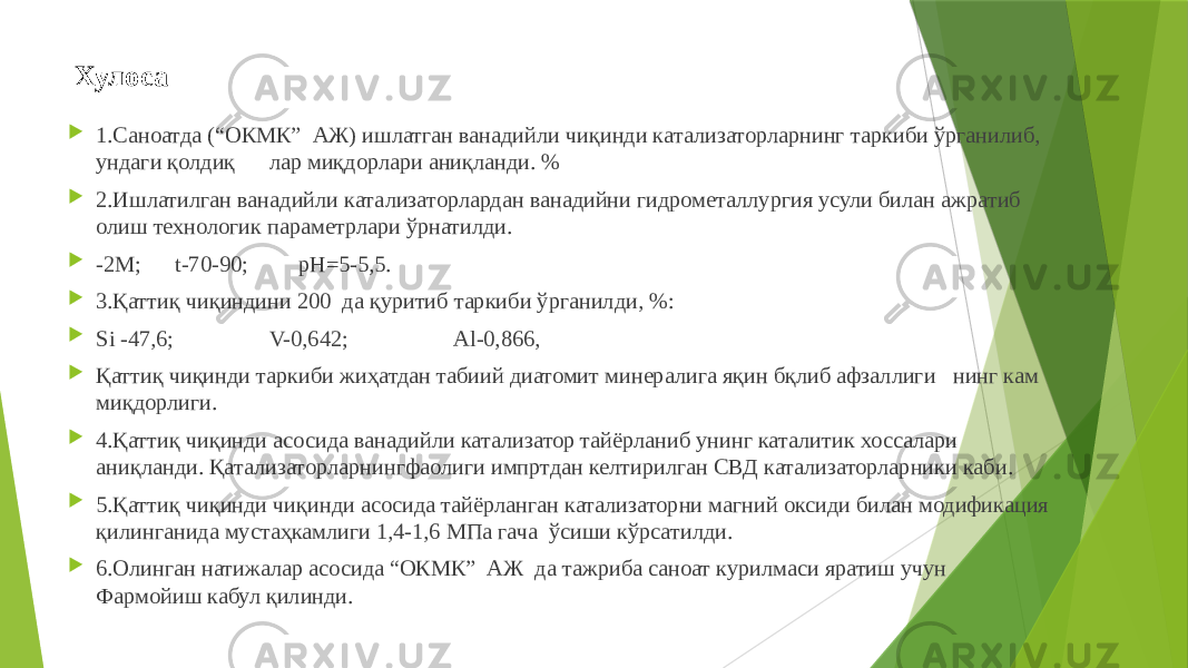 Хулоса  1.Саноатда (“ОКМК” АЖ) ишлатган ванадийли чиқинди катализаторларнинг таркиби ўрганилиб, ундаги қолдиқ лар миқдорлари аниқланди. %  2.Ишлатилган ванадийли катализаторлардан ванадийни гидрометаллургия усули билан ажратиб олиш технологик параметрлари ўрнатилди.  -2M; t-70-90; pH=5-5,5.  3.Қаттиқ чиқиндини 200 да қуритиб таркиби ўрганилди, %:  Si -47,6; V-0,642; Al-0,866,  Қаттиқ чиқинди таркиби жиҳатдан табиий диатомит минералига яқин бқлиб афзаллиги нинг кам миқдорлиги.  4.Қаттиқ чиқинди асосида ванадийли катализатор тайёрланиб унинг каталитик хоссалари аниқланди. Қатализаторларнингфаолиги импртдан келтирилган СВД катализаторларники каби.  5.Қаттиқ чиқинди чиқинди асосида тайёрланган катализаторни магний оксиди билан модификация қилинганида мустаҳкамлиги 1,4-1,6 МПа гача ўсиши кўрсатилди.  6.Олинган натижалар асосида “ОКМК” АЖ да тажриба саноат курилмаси яратиш учун Фармойиш кабул қилинди. 