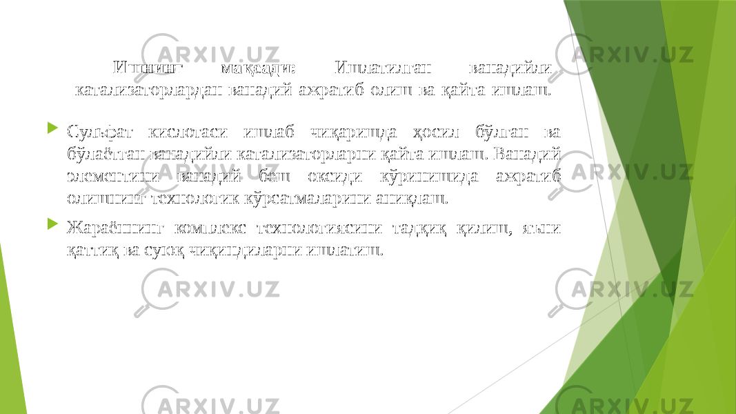  Ишнинг мақсади: Ишлатилган ванадийли катализаторлардан ванадий ажратиб олиш ва қайта ишлаш.  Сульфат кислотаси ишлаб чиқаришда ҳосил бўлган ва бўлаётган ванадийли катализаторларни қайта ишлаш. Ванадий элементини ванадий беш оксиди кўринишида ажратиб олишнинг технологик кўрсатмаларини аниқлаш.  Жараённинг комплекс технологиясини тадқиқ қилиш, яъни қаттиқ ва суюқ чиқиндиларни ишлатиш. 