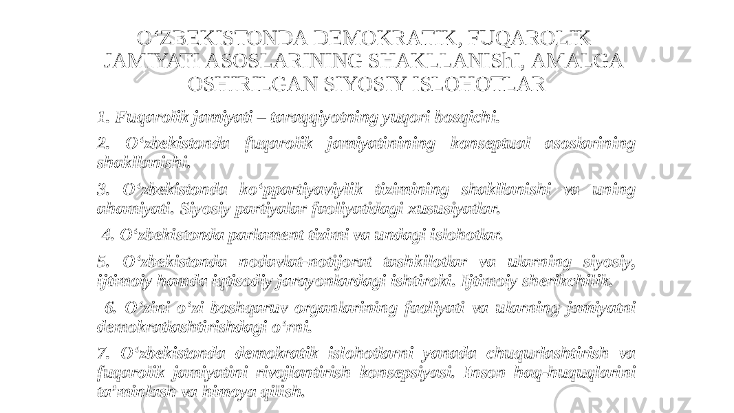 O‘ZBEKISTONDА DEMOKRАTIK, FUQАROLIK JАMIYATI АSOSLАRINING SHАKLLАNIShI, АMАLGА OSHIRILGАN SIYOSIY ISLOHOTLАR 1. Fuqarolik jamiyati – taraqqiyotning yuqori bosqichi. 2. O‘zbekistonda fuqarolik jamiyatinining konseptual asoslarining shakllanishi. 3. O‘zbekistonda ko‘ppartiyaviylik tizimining shakllanishi va uning ahamiyati. Siyosiy partiyalar faoliyatidagi xususiyatlar. 4. O‘zbekistonda parlament tizimi va undagi islohotlar. 5. O‘zbekistonda nodavlat-notijorat tashkilotlar va ularning siyosiy, ijtimoiy hamda iqtisodiy jarayonlardagi ishtiroki. Ijtimoiy sherikchilik. 6. O‘zini o‘zi boshqaruv organlarining faoliyati va ularning jamiyatni demokratlashtirishdagi o‘rni. 7. O‘zbekistonda demokratik islohotlarni yanada chuqurlashtirish va fuqarolik jamiyatini rivojlantirish konsepsiyasi. Inson haq-huquqlarini taʼminlash va himoya qilish. 