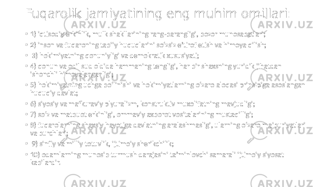 Fuqarolik jamiyatining eng muhim omillari: • 1) iqtisodiy erkinlik, mulk shakllarining rang-barangligi, bozor munosabatlari; • 2) inson va fuqaroning tabiiy huquqlarini so‘zsiz eʼtirof etish va himoya qilish; • 3) hokimiyatning qonuniyligi va demokratik xususiyati; • 4) qonun va odil sud oldida hammaning tengligi, har bir shaxsning yuridik jihatdan ishonchli himoyalanganligi; • 5) hokimiyatning uchga bo‘linishi va hokimiyatlarning o‘zaro aloqasi prinsipiga asoslangan huquqiy davlat; • 6) siyosiy va mafkuraviy plyuralizm, konstruktiv muxolifatning mavjudligi; • 7) so‘z va matbuot erkinligi, ommaviy axborot vositalarining mustaqilligi; • 8) fuqarolarning shaxsiy hayotiga davlatning aralashmasligi, ularning o‘zaro majburiyatlari va burchlari; • 9) sinfiy va milliy totuvlik, ijtimoiy sherikchilik; • 10) odamlarning munosib turmush darajasini taʼminlovchi samarali ijtimoiy siyosat kabilardir. 